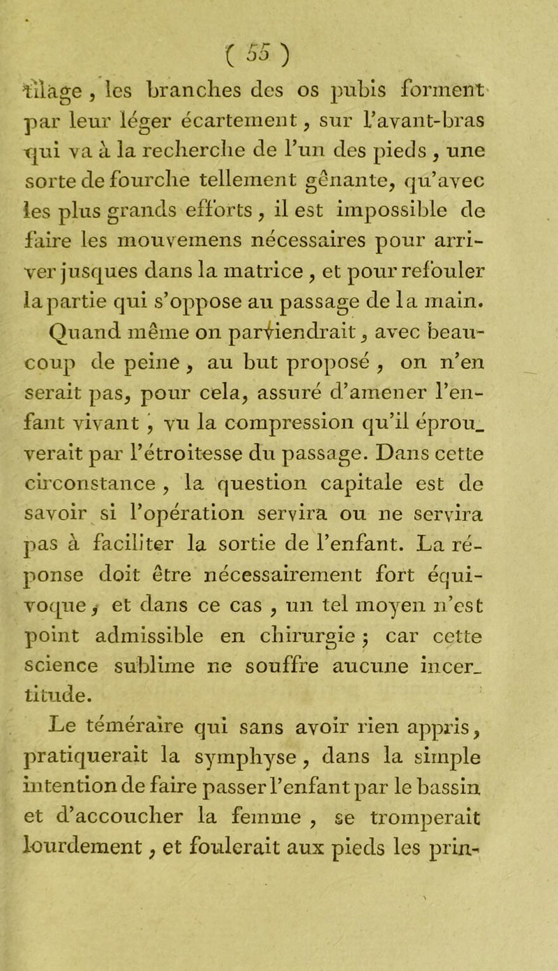 Liage , les branches des os pubis forment par leur léger écartement, sur l’avant-bras qui va à la recherche de l’un des pieds , une sorte de fourche tellement gênante, qu’avec les plus grands efforts , il est impossible de faire les mouvemens nécessaires pour arri- ver jusques dans la matrice , et pour refouler la partie qui s’oppose au passage de la main. Quand même on parviendrait, avec beau- coup de peine , au but proposé , on n’en serait pas, pour cela, assuré d’amener l’en- fant vivant , vu la compression qu’il éprou_ verait par l’étroitesse du passage. Dans cette circonstance , la question capitale est de savoir si l’opération servira ou ne servira pas à faciliter la sortie de l’enfant. La ré- ponse doit être nécessairement fort équi- voque j et dans ce cas , un tel moyen n’est point admissible en chirurgie ; car cette science sublime ne souffre aucune incer_ titude. Le téméraire qui sans avoir rien appris, pratiquerait la symphyse, dans la simple intention de faire passer l’enfant par le bassin et d’accoucher la femme , se tromperait lourdement, et foulerait aux pieds les prin-