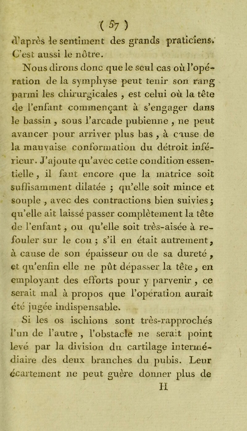 d'après le sentiment des grands praticiens. C’est aussi le nôtre. Nous dirons donc que le seul cas où l’opé- ration de la symphyse peut tenir son rang parmi les chirurgicales , est celui où la tête de l’enfant commençant à s’engager dans le bassin , sous l’arcade pubienne , ne peut avancer pour arriver plus bas , à cause de la mauvaise conformation du détroit infé- rieur. J’ajoute qu’avec cette condition essen- tielle , il faut encore que la matrice soit suffisamment dilatée $ qu’elle soit mince et souple , avec des contractions bien suivies j qu’elle ait laissé passer complètement la tête de l’enfant, ou qu’elle soit très-aisée à re- fouler sur le cou ; s’il en était autrement, à cause de son épaisseur ou de sa dureté , et qu’enfin elle ne pût dépasser la tête, en employant des efforts pour y parvenir , ce serait mal à propos que l’operation aurait été jugée indispensable. Si les os ischions sont très-rapprochés l’un de l’autre , l’obstacle ne serait point levé par la division du cartilage intermé- diaire des deux branches du pubis. Leur écartement ne peut guère donner plus de H