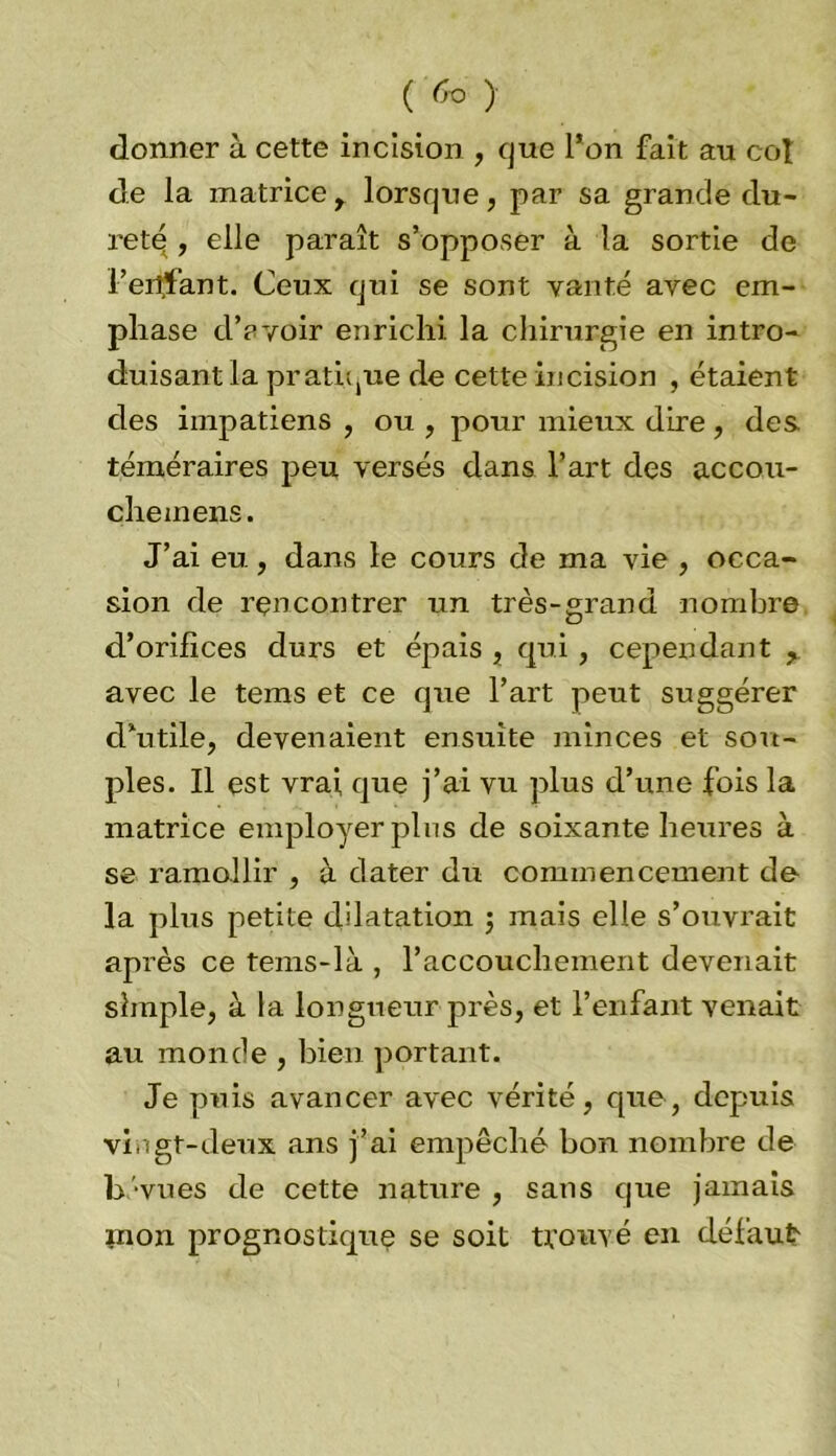 ( 6° ) donner à cette incision , que l’on fait au col de la matrice, lorsque, par sa grande du- reté , elle paraît s’opposer à la sortie de l’eitfant. Ceux qui se sont vanté avec em- phase d’avoir enrichi la chirurgie en intro- duisant la pratique de cette hicision , étaient des impatiens , ou , pour mieux dire, des téméraires peu versés dans l’art des accou- che mens. J’ai eu., dans le cours de ma vie , occa- sion de rencontrer un très-grand nombre d’orifices durs et épais , qui , cependant , avec le tems et ce que l’art peut suggérer d’utile, devenaient ensuite minces et sou- ples. Il est vrai que j’ai vu plus d’une fois la matrice employer plus de soixante heures à se ramollir , à dater du commencement de la plus petite dilatation ; mais elle s’ouvrait après ce tems-là , l’accouchement devenait simple, à la longueur près, et l’enfant venait au monde , bien portant. Je puis avancer avec vérité, que, depuis vingt-deux ans j’ai empêché bon nombre de b' vues de cette nature , sans que jamais mon prognostique se soit trouvé en défaut