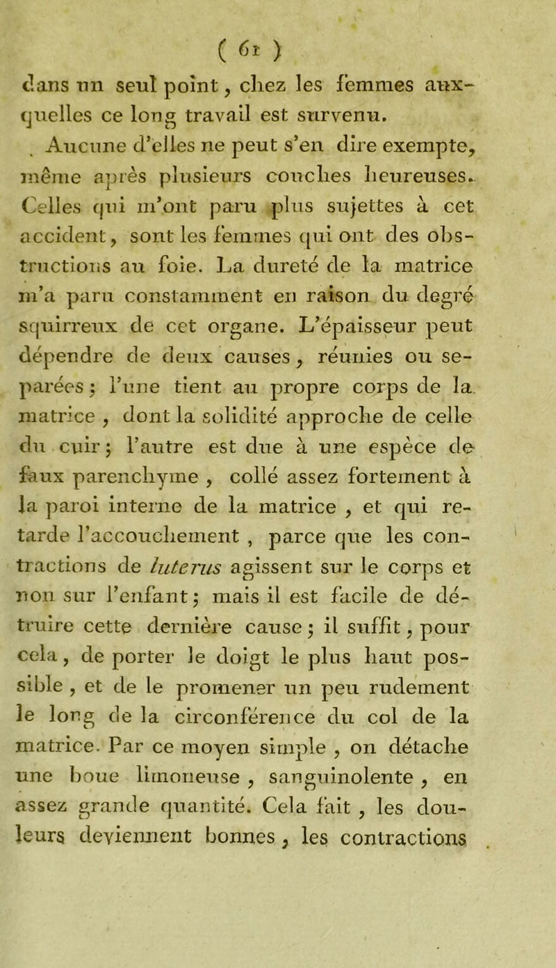 dans un seul point, chez les femmes aux- quelles ce long travail est survenu. Aucune d’elles ne peut s’en dire exempte, même après plusieurs couches heureuses. Celles qui m’ont paru pins sujettes à cet accident, sont les femmes qui ont des obs- tructions au foie. La dureté de la matrice m’a paru constamment en raison du degré squirreux de cet organe. L’épaisseur peut dépendre de deux causes , réunies ou sé- parées ; l’une tient au propre corps de la matrice , dont la solidité approche de celle du cuir ; l’autre est due à une espèce de faux parenchyme , collé assez fortement à la paroi interne de la matrice , et qui re- tarde l’accouchement , parce que les con- tractions de luterus agissent sur le corps et non sur l’enfant ; mais il est facile de dé- truire cette dernière cause ; il suffit, pour cela, de porter le doigt le plus haut pos- sible , et de le promener un peu rudement le long de la circonférence du col de la matrice. Par ce moyen simple , on détache une boue limoneuse , sanguinolente , en assez grande quantité. Cela fait , les dou- leurs deviennent bonnes , les contractions