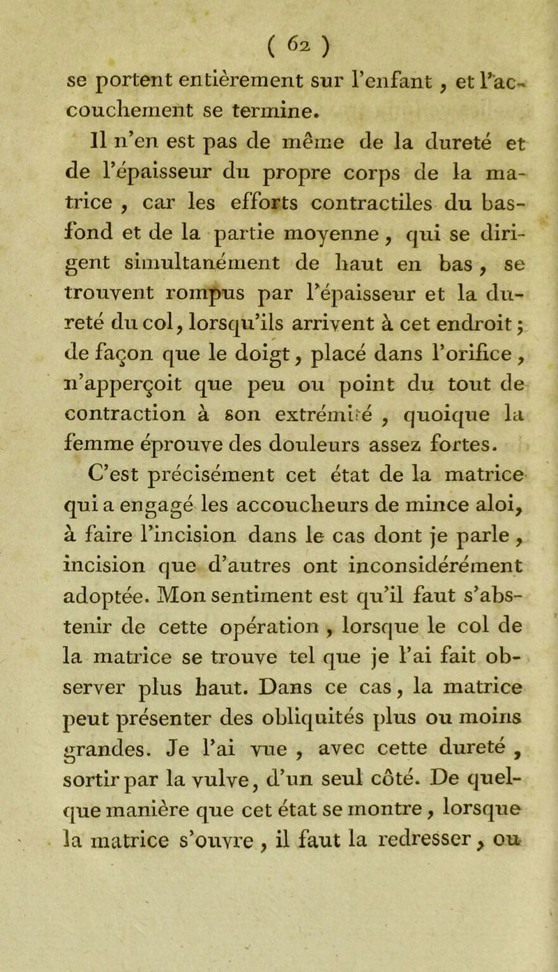 se portent entièrement sur l’enfant , et l'ac- couchement se termine. 11 n’en est pas de même de la dureté et de l’épaisseur du propre corps de la ma- trice , car les efforts contractiles du bas- lond et de la partie moyenne , qui se diri- gent simultanément de haut en bas, se trouvent rompus par l’épaisseur et la du- reté du col, lorsqu’ils arrivent à cet endroit ; de façon que le doigt, placé dans l’orifice , n’apperçoit que peu ou point du tout de contraction à son extrémité , quoique la femme éprouve des douleurs assez fortes. C’est précisément cet état de la matrice qui a engagé les accoucheurs de mince aloi, à faire l’incision dans le cas dont je parle, incision que d’autres ont inconsidérément adoptée. Mon sentiment est qu’il faut s’abs- tenir de cette opération , lorsque le col de la matrice se trouve tel que je l’ai fait ob- server plus haut. Dans ce cas, la matrice peut présenter des obliquités plus ou moins grandes. Je l’ai vue , avec cette dureté , sortir par la vulve, d’un seul côté. De quel- que manière que cet état se montre, lorsque la matrice s’ouvre , il faut la redresser , ou