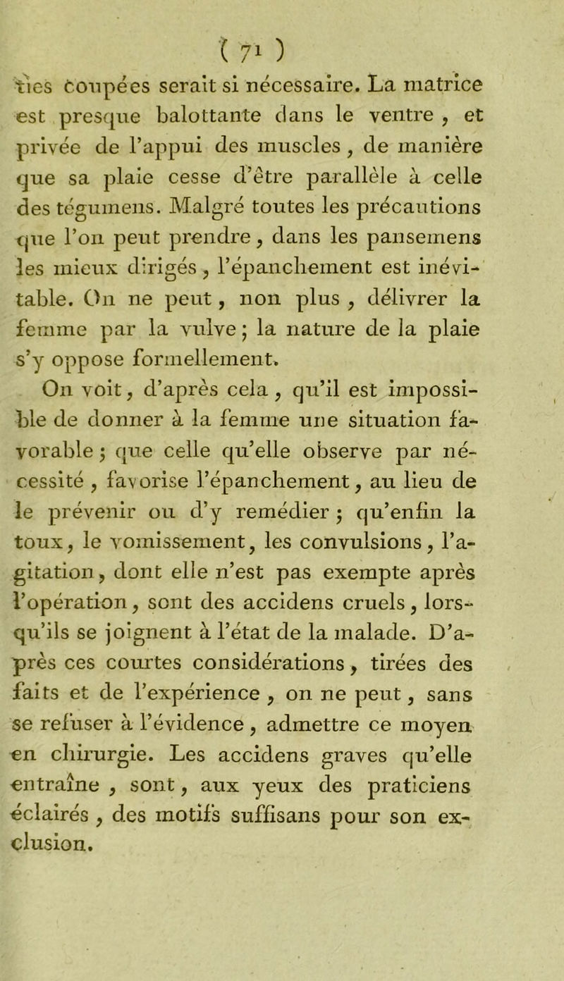 ties Coupées serait si nécessaire. La matrice est presque balottante dans le ventre , et privée de l’appui des muscles , de manière que sa plaie cesse d’être parallèle à celle des téguinens. Malgré toutes les précautions que l’on peut prendre, dans les pansemens les mieux dirigés, l’épanchement est inévi- table. On ne peut, non plus , délivrer la femme par la vulve ; la nature de la plaie s’y oppose formellement. On voit, d’après cela , qu’il est impossi- ble de donner à la femme une situation fa- vorable j que celle qu’elle observe par né- cessité , favorise l’épanchement, au lieu de le prévenir ou d’y remédier $ qu’enfin la toux, le vomissement, les convulsions, l’a- gitation , dont elle n’est pas exempte après l’opération, sont des accidens cruels, lors- qu’ils se joignent à l’état de la malade. D’a- près ces courtes considérations, tirées des faits et de l’expérience , on ne peut, sans se refuser à l’évidence , admettre ce moyen en chirurgie. Les accidens graves qu’elle entraîne , sont, aux yeux des praticiens éclairés , des motifs suffisans pour son ex- clusion.
