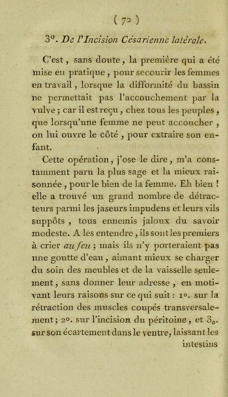 3°. De VIncision Césarienne latérale. C’est, sans cloute, la première qui a été mise en pratique , pour secourir les femmes en travail, lorsque la difformité du bassin ne permettait pas l’accouchement par la vulve ; car il est reçu, chez tous les peuples , que lorsqu’une femme ne peut accoucher , on lui ouvre le côté , pour extraire son en- fant. Cette opération, j’ose le dire, m’a cons- tamment paru la plus sage et la mieux rai- sonnée , pour le bien de la femme. Eh bien ! elle a trouvé un grand nombre de détrac- teurs parmi les jaseurs impudens et leurs vils suppôts , tous ennemis jaloux du savoir modeste. A les entendre, ils sont les premiers à crier au feu ; mais ils n’y porteraient pas une goutte d’eau , aimant mieux se charger clu soin des meubles et de la vaisselle seule- ment, sans donner leur adresse , en moti- vant leurs raisons sur ce qui suit : 1°. sur la rétraction des muscles coupés transversale- ment; 2°. sur l’incision du péritoine, et o0. sur son écartement dans le ventre, laissant les intestins r