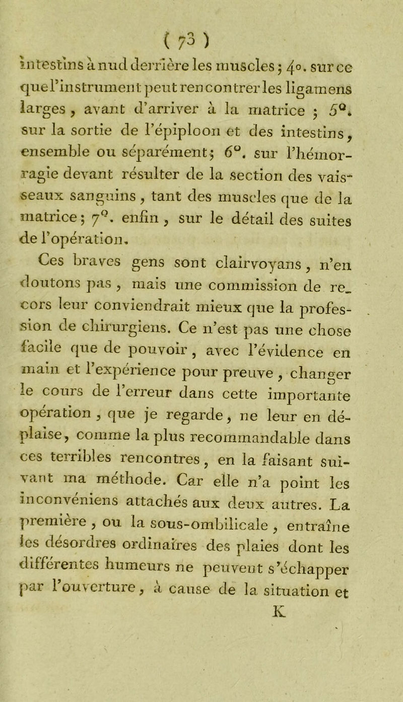 in festin s à nucl derrière les muscles ; 4° • sur ce que Fin strument peut rencontrer les ligamens larges , avant d’arriver à la matrice j 5°* sur la sortie de l’épiploon et des intestins, ensemble ou séparément^ 6°. sur l’hémor- ragie devant résulter de la section des vais- seaux sanguins, tant des muscles que de la matrice ; 7°. enfin , sur le détail des suites de l’opération. Ces braves gens sont elairvoyans, n’en doutons pas , mais une commission de re_ cors leur conviendrait mieux que la profes- sion de chirurgiens. Ce n’est pas une chose facile que de pouvoir, avec l’évidence en main et l’expérience pour preuve , changer -e cours de I erreur dans cette importante opération , que je regarde, ne leur en dé- plaise , comme la plus recommandable dans ces terribles rencontres, en la faisant sui- vant ma méthode. Car elle n’a point les in convenions attachés aux deux autres. La première , ou. la sous-ombilicale , entraîne les désordres ordinaires des plaies dont les différentes humeurs ne peuvent s’échapper par 1 ouverture, a cause de la situation et K