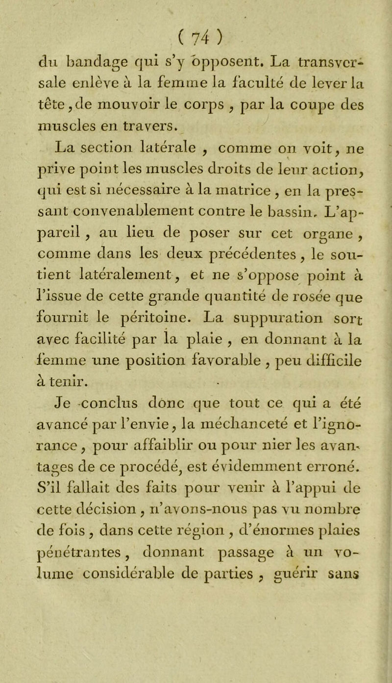 ( 7 4 ) du bandage qui s’y opposent. La transver- sale enlève à la femme la faculté de lever la tête,de mouvoir le corps , par la coupe des muscles en travers. La section latérale , comme on voit, ne prive point les muscles droits de leur action, qixi est si nécessaire à la matrice , en la pres- sant convenablement contre le bassin. L’ap- pareil , au lieu de poser sur cet organe , comme dans les deux précédentes , le sou- tient latéralement, et ne s’oppose point à l’issue de cette grande quantité de rosée que fournit le péritoine. La suppuration sort avec facilité par la plaie , en donnant à la femme une position favorable , peu difficile à tenir. Je conclus donc que tout ce qui a été avancé par l’envie, la méchanceté et l’igno- rance , pour affaiblir ou pour nier les avan- tages de ce procédé, est évidemment erroné. S’il fallait des faits pour venir à l’appui de cette décision , n’avons-nous pas vu nombre de fois , dans cette région , d’énormes plaies pénétrantes, donnant passage à un vo- lume considérable de parties , guérir sans