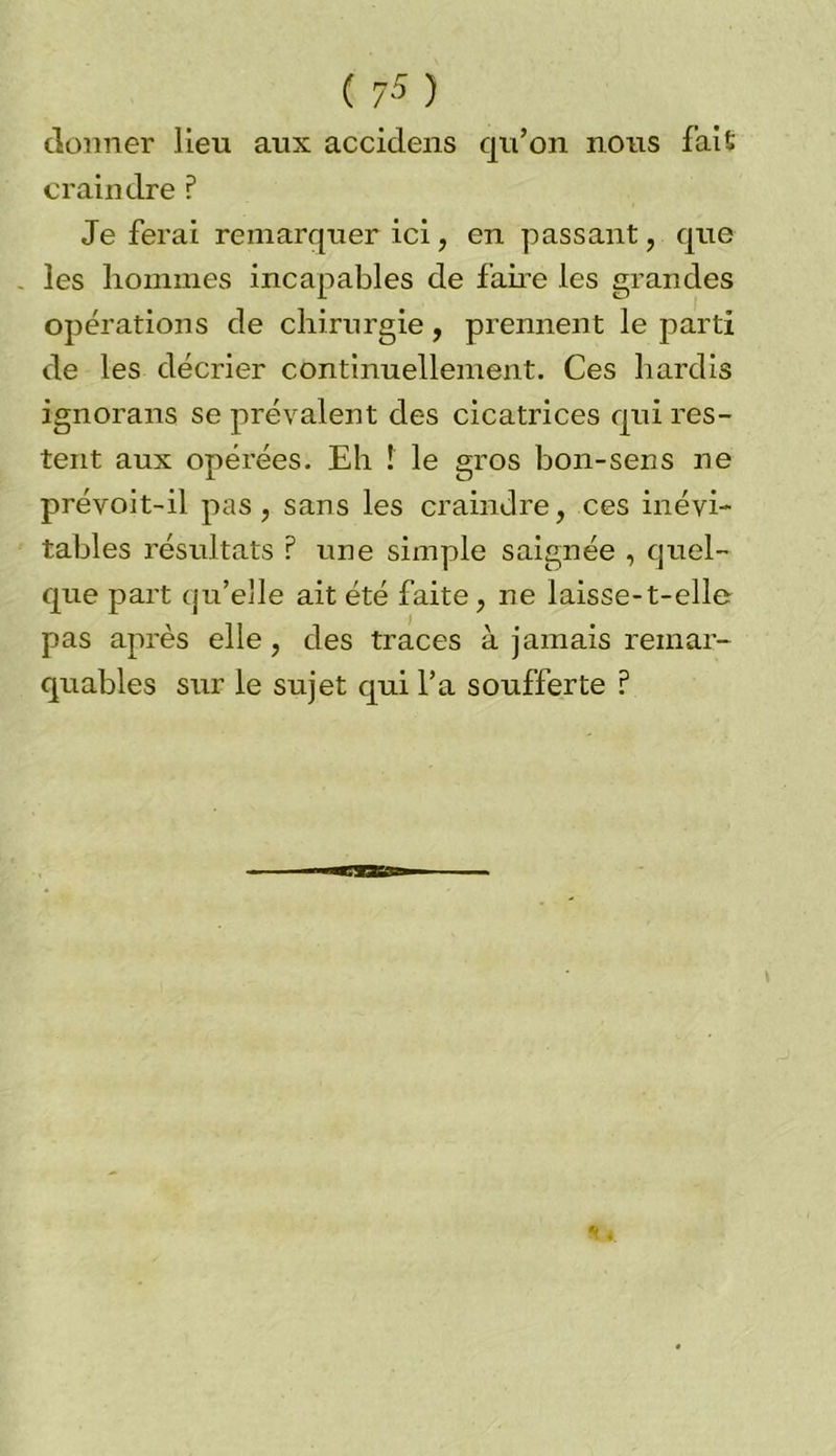 donner lieu aux accidens qu’on nous fait craindre ? Je ferai remarquer ici, en passant, que . les hommes incapables de faire les grandes opérations de chirurgie, prennent le parti de les décrier continuellement. Ces hardis ignorans se prévalent des cicatrices qui res- tent aux opérées. Eh ! le gros bon-sens ne prévoit-il pas, sans les craindre, ces inévi- tables résultats ? une simple saignée , quel- que part qu'elle ait été faite, ne laisse-t-elle pas après elle, des traces à jamais remar- quables sur le sujet qui l’a soufferte ?