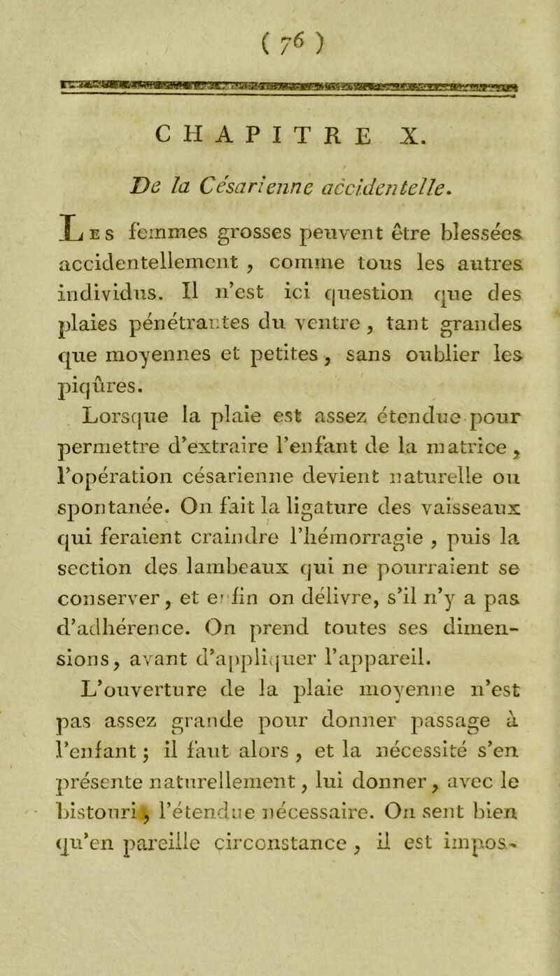 CHAPITRE X. De la Césarienne accidentelle. Les femmes grosses peuvent être blessées accidentellement , comme tous les autres individus. Il n’est ici question que des plaies pénétrantes du ventre, tant grandes que moyennes et petites, sans oublier les piqûres. Lorsque la plaie est assez étendue pour permettre d’extraire l’enfant de la matrice , l’opération césarienne devient naturelle ou spontanée. On fait la ligature des vaisseaux qui feraient craindre l’hémorragie , puis la section des lambeaux qui ne pourraient se conserver, et e’ lin on délivre, s’il n’y a pas d’adhérence. On prend toutes ses dimen- sions, avant d’appliquer l’appareil. L’ouverture de la plaie moyenne n’est pas assez grande pour donner passage à l’enfant ; il faut alors , et la nécessité s’en présente naturellement, lui donner, avec le bistouri \ l’étendue nécessaire. On sent bien qu’en pareille circonstance , il est impos-