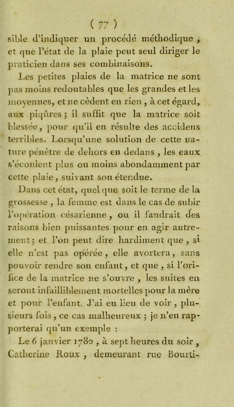 sible d’indiquer un procédé méthodique , et que l’état de la plaie peut seul diriger le praticien dans ses combinaisons. Les petites plaies de la matrice ne sont pas moins redoutables que les grandes et les moyennes, et ne cèdent en rien , à cet égard, aux piqûres 5 il suffit que la matrice soit blessée, pour qu’il en résulte des accidens terribles. Lorsqu’une solution de cette na- ture pénètre de dehors en dedans , les eaux s’écoulent plus ou moins abondamment par cette plaie, suivant son étendue. Dans cet état, quel que soit le terme de la grossesse , la femme est dans le cas de subir l’opération césarienne , ou il faudrait des raisons bien puissantes pour en agir autre- ment -, et l’on peut dire hardiment que , si elle n’est pas opérée, elle avortera, sans pouvoir rendre son enfant, et que , si l’ori- fice de la matrice ne s’ouvre , les suites en seront infailliblement, mortelles pour la mère et pour l’enfant. J’ai eu lieu de voir , plu- sieurs fois , ce cas malheureux ; je n’en rap* porterai qu’un exemple : Le 6 janvier 1780 , à sept heures du soir , Catherine Roux , demeurant rue Bourti-