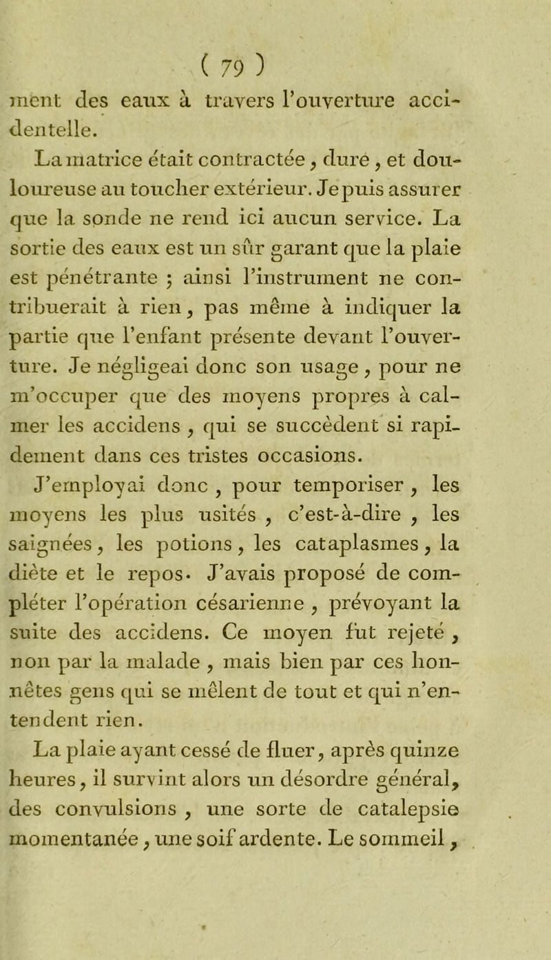 ment des eaux à travers l’ouverture acci- dentelle. La matrice était contractée, dure, et dou- loureuse au toucher extérieur. Jepuis assurer que la sonde ne rend ici aucun service. La sortie des eaux est un sim garant que la plaie est pénétrante ; ainsi l’instrument ne con- tribuerait à rien, pas même à indiquer la partie que l’enfant présente devant l’ouver- ture. Je négligeai donc son usage , pour ne m’occuper que des moyens propres à cal- mer les accidens , qui se succèdent si rapi- dement dans ces tristes occasions. J’employai donc , pour temporiser , les moyens les plus usités , c’est-à-dire , les saignées , les potions , les cataplasmes , la diète et le repos* J’avais proposé de com- pléter l’opération césarienne , prévoyant la suite des accidens. Ce moyen fut rejeté , non par la malade , mais bien par ces hon- nêtes gens qui se mêlent de tout et qui n’en- tendent rien. La plaie ayant cessé de fluer, après quinze heures, il survint alors un désordre général, des convulsions , une sorte de catalepsie momentanée, une soif ardente. Le sommeil,
