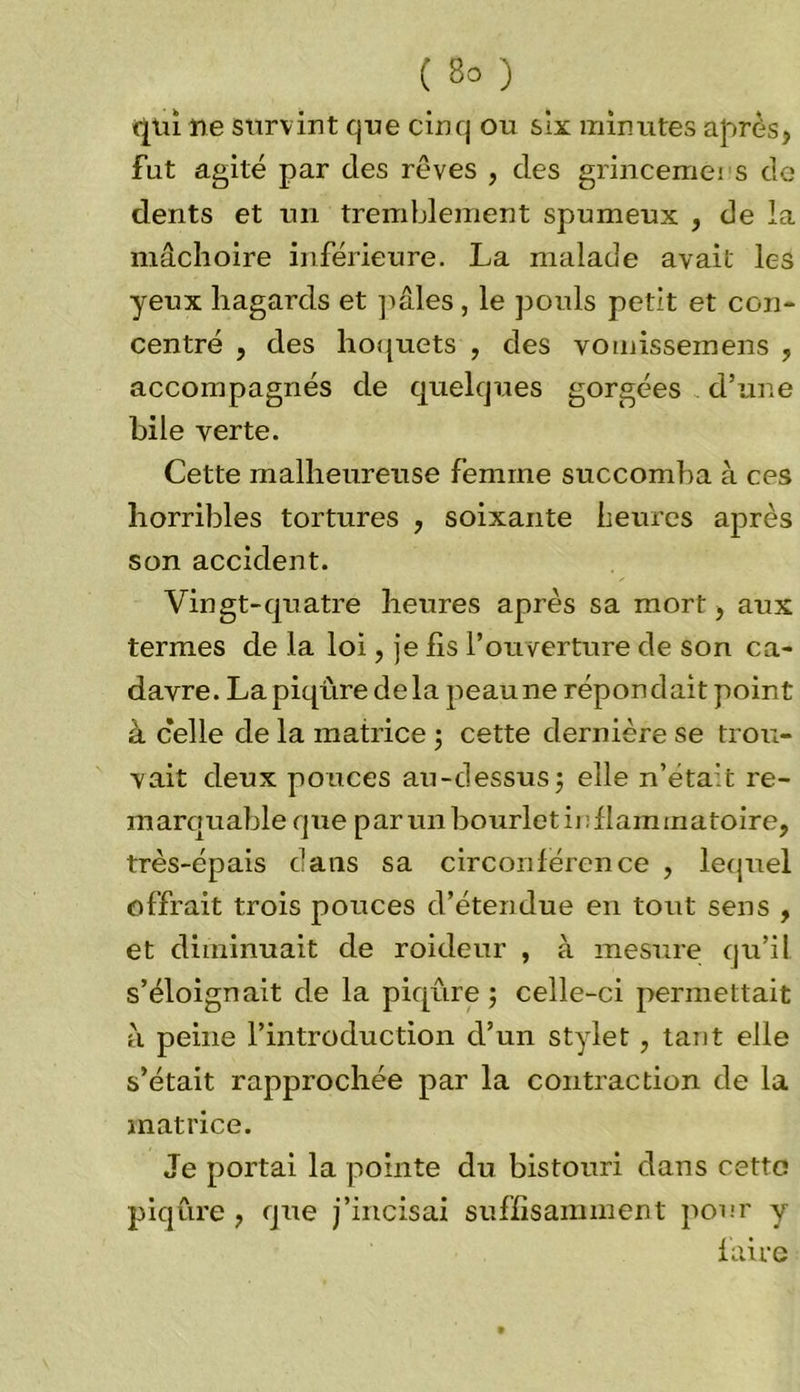 qui ne survint que cinq ou six minutes après, fut agité par des rêves , des grincemeis de dents et un tremblement spumeux } de la mâchoire inférieure. La malade avait les yeux hagards et pâles , le pouls petit et con- centré , des hoquets , des vomissemens , accompagnés de quelques gorgées d’une bile verte. Cette malheureuse femme succomba à ces horribles tortures , soixante heures après son accident. Vingt-quatre heures après sa mort, aux termes de la loi, je fis l’ouverture de son ca- davre. La piqûre de la peau ne répondait point à celle de la matrice ; cette dernière se trou- vait deux pouces au-dessus ; elle n’éta’t re- marquable que parmibourletinflammatoire, très-épais dans sa circonférence , lequel offrait trois pouces d’étendue en tout sens , et diminuait de roideur , à mesure qu’il s’éloignait de la piqûre; celle-ci permettait à peine l’introduction d’un stylet, tant elle s’était rapprochée par la contraction de la matrice. Je portai la pointe du bistouri dans cette piqûre , que j’incisai suffisamment pour y faire