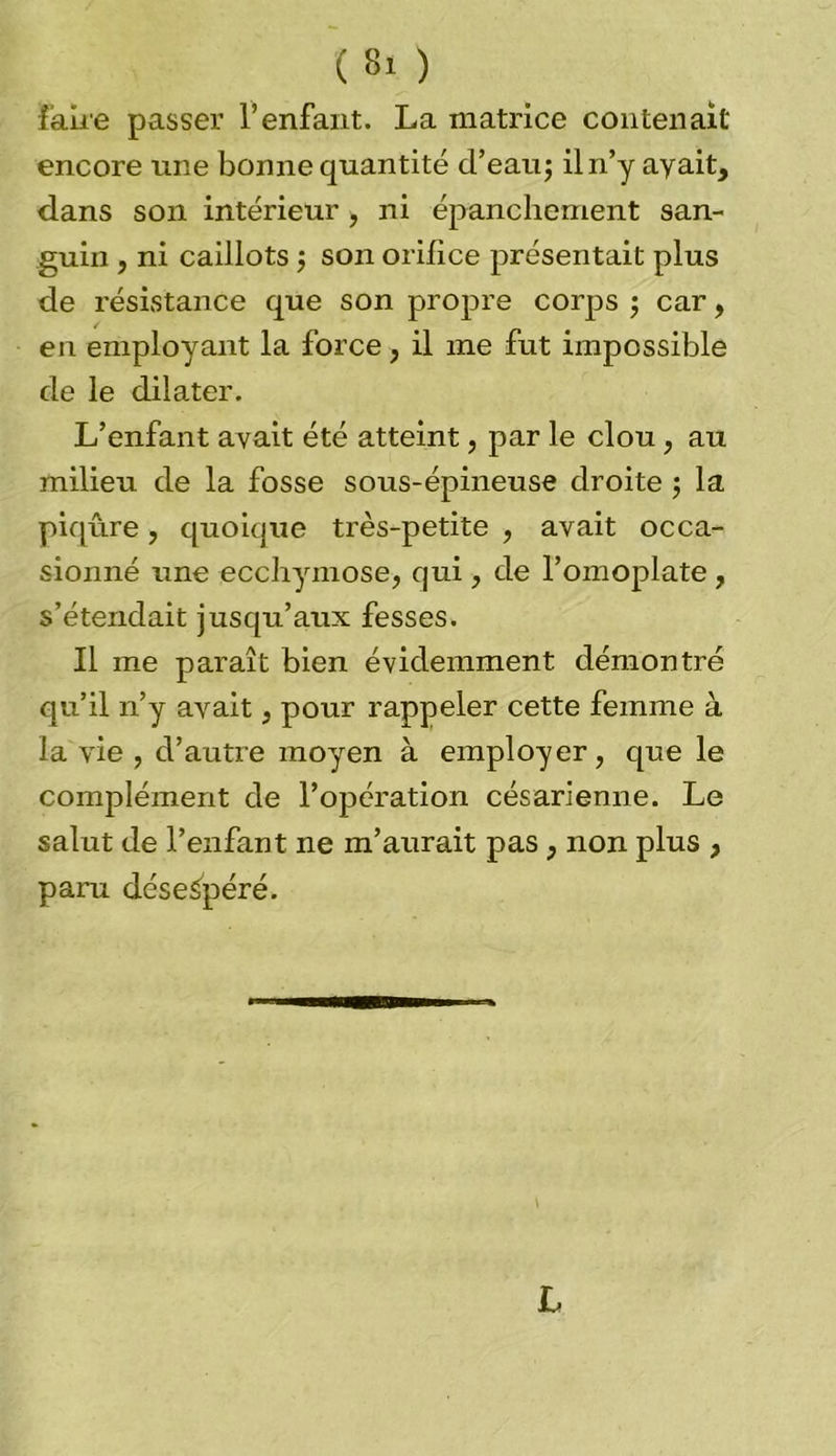 faire passer l’enfant. La matrice contenait encore une bonne quantité d’eau; il n’y ayait, dans son intérieur, ni épanchement san- guin , ni caillots ; son orifice présentait plus de résistance que son propre corps ; car, en employant la force, il me fut impossible de le dilater. L’enfant avait été atteint, par le clou, au milieu de la fosse sous-épineuse droite ; la piqûre, quoique très-petite , avait occa- sionné une ecchymose, qui, de l’omoplate, s’étendait jusqu’aux fesses. Il me paraît bien évidemment démontré qu’il n’y avait, pour rappeler cette femme à la vie , d’autre moyen à employer, que le complément de l’opération césarienne. Le salut de l’enfant ne m’aurait pas , non plus , paru désespéré. L