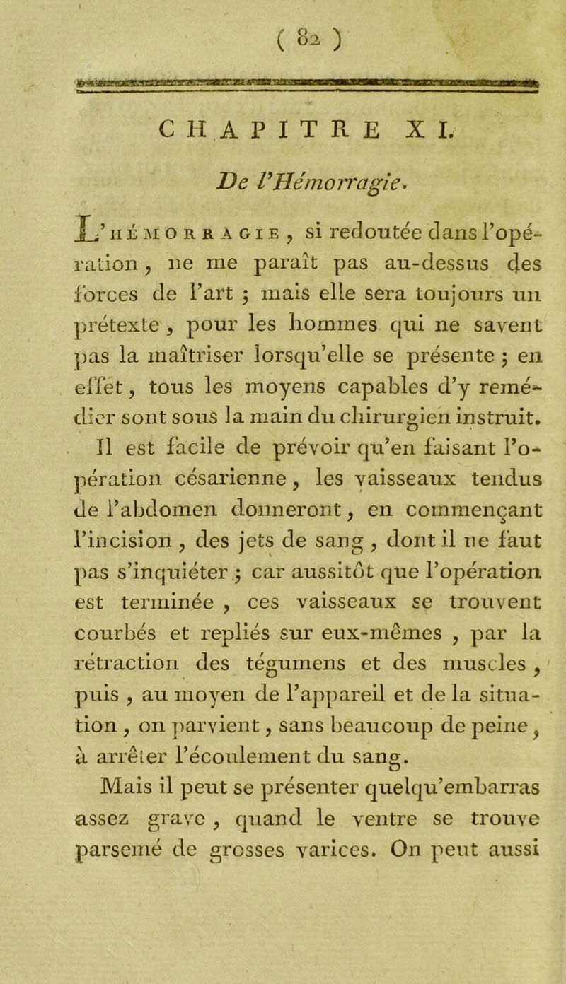 CHAPITRE XI. De VHémorragie. T.’hémorragie, si redoutée dansl’opé- ration, ne me paraît pas au-dessus des forces de l’art ; mais elle sera toujours un prétexte , pour les hommes qui ne savent pas la maîtriser lorsqu’elle se présente ; en effet, tous les moyens capables d’y renié*- clier sont sous la main du chirurgien instruit. Il est facile de prévoir qu’en faisant l’o- pération césarienne, les vaisseaux tendus de l’abdomen donneront, en commençant 7 a l’incision , des jets de sang , dont il ne faut pas s’inquiéter j car aussitôt que l’opération est terminée , ces vaisseaux se trouvent courbés et repliés sur eux-mêmes , par la rétraction des tégumens et des muscles , puis , au moyen de l’appareil et de la situa- tion , on parvient, sans beaucoup de peine à arrêter l’écoulement du sang. Mais il peut se présenter quelqu’embarras assez grave , quand le ventre se trouve parsemé de grosses varices. On peut aussi