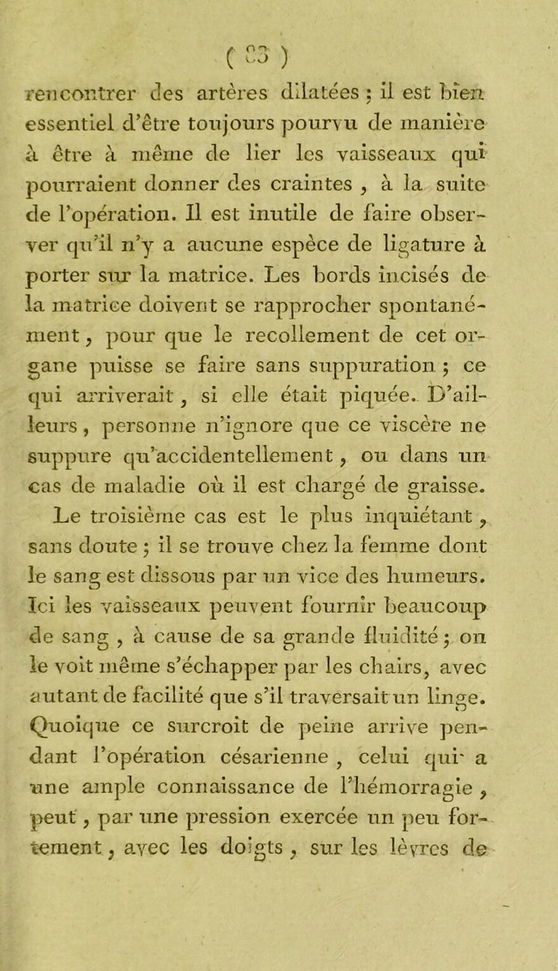 rencontrer des artères dilatées : il est bien essentiel d’être toujours pourvu de manière à être à même de lier les vaisseaux qui pourraient donner des craintes , à la suite de l’opération. Il est inutile de faire obser- ver qu’il n’y a aucune espèce de ligature à porter sur la matrice. Les bords incisés de la matrice doivent se rapprocher spontané- ment , pour que le recollement de cet or- gane puisse se faire sans suppuration ; ce qui arriverait, si elle était piquée. D’ail- leurs , personne n’ignore que ce viscère ne suppure qu’accidentellement, ou dans un cas de maladie où il est chargé de graisse. Le troisième cas est le plus inquiétant ? sans doute \ il se trouve chez la femme dont le sang est dissous par un vice des humeurs. Ici les vaisseaux peuvent fournir beaucoup de sang , à cause de sa grande fluidité $ on le voit même s’échapper par les chairs, avec autant de facilité que s’il traversait un linge. Quoique ce surcroit de peine arrive pen- dant l’opération césarienne , celui qui' a une ample connaissance de l’hémorragie , peut, par une pression exercée un peu for- tement } avec les doigts , sur les lèvres de