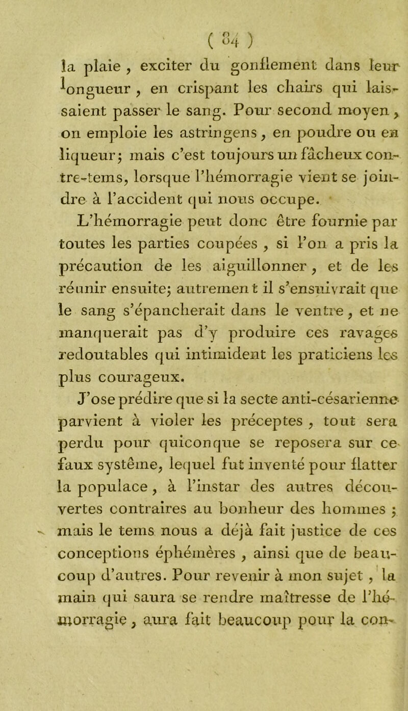 ( 04 ) la plaie , exciter du gonflement dans leur longueur , en crispant les chairs qui lais- saient passer le sang. Pour second moyen, on emploie les astringens, en poudre ou en liqueur ; mais c’est toujours un fâcheux con- tre-teins, lorsque l’hémorragie vient se join- dre à l’accident qui nous occupe. L’hémorragie peut donc être fournie par toutes les parties coupées , si l’on a pris la précaution de les aiguillonner, et de les réunir ensuite; autrement il s’ensuivrait que le sang s’épancherait dans le ventre, et ne manquerait pas d’y produire ces ravages redoutables qui intimident les praticiens les plus courageux. J’ose prédire que si la secte anti-césarienne parvient à violer les préceptes , tout sera perdu pour quiconque se reposera sur ce faux système, lequel fut inventé pour flatter la populace, à l’instar des autres décou- vertes contraires au bonheur des hommes ; mais le teins nous a déjà fait justice de ces conceptions éphémères , ainsi que de beau- coup d’autres. Pour revenir à mon sujet , la main qui saura se rendre maîtresse de Pho- iuorragiç, aura fait beaucoup pour la con-