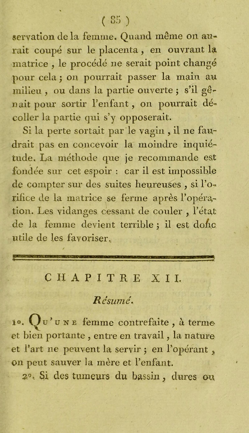 servation de la femme. Quand même on au- rait coupé sur le placenta, en ouvrant la matrice , le procédé ne serait point changé pour cela j on pourrait passer la main au milieu , ou dans la partie ouverte ; s’il gê- nait pour sortir l’enfant , on pourrait dé- coller la partie qui s’y opposerait. Si la perte sortait par Je vagin , il ne fau- drait pas en concevoir la moindre inquié- tude. La méthode que je recommande est fondée sur cet espoir : car il est impossible de compter sur des suites heureuses , si l’o- riiice de la matrice se ferme après l’opéra- tion. Les vidanges cessant de couler , l’état de la femme devient terrible ; il est do/i.c utile de les favoriser. CHAPITRE XII. R ésurtié. 1°. Qu’une femme contrefaite , à ternie et bien portante , entre en travail, la nature et Part ne peuvent la servir 5 en l’opérant > on peut sauver la mère et l’enfant. Si des tumeurs du bassin, dures ou