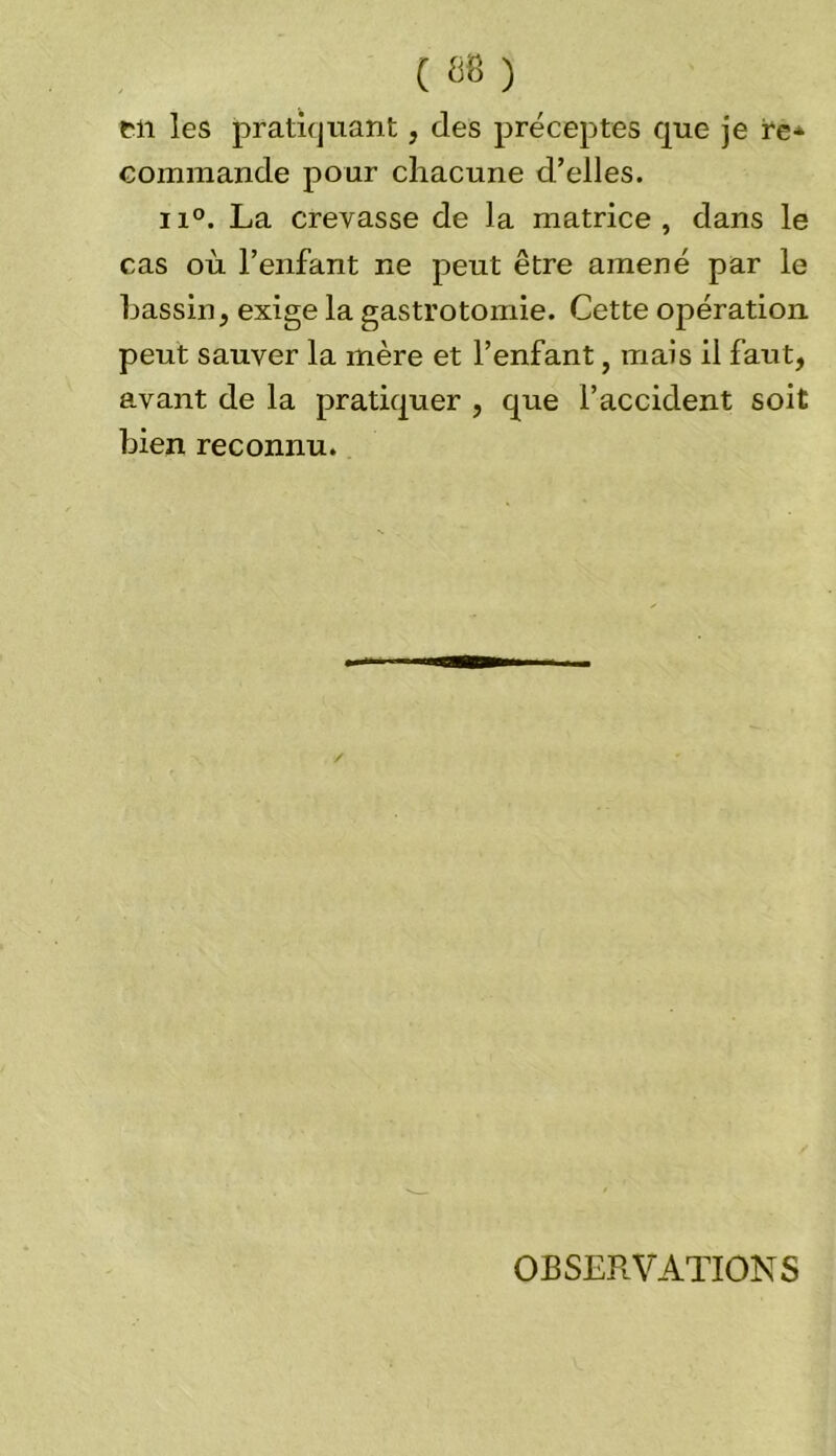 en les pratiquant, des préceptes que je re* commande pour chacune d’elles. ii°. La crevasse de la matrice, dans le cas où l’enfant ne peut être amené par le bassin, exige la gastrotomie. Cette opération peut sauver la mère et l’enfant, mais il faut, avant de la pratiquer , que l’accident soit bien reconnu. OBSERVATIONS