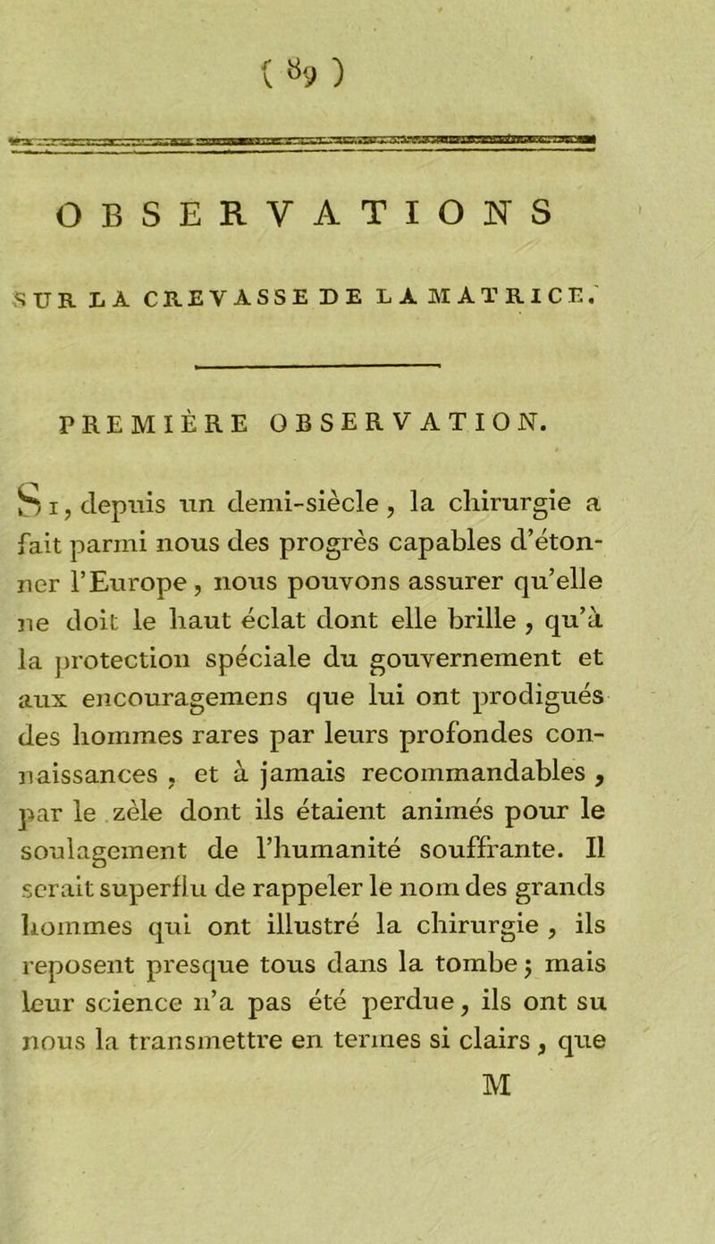 («9) OBSERVATIONS SUR LÀ CREVASSE DE LÀ MATRICE. PREMIÈRE OBSERVATION. Si, depuis un demi-siècle, la chirurgie a fait parmi nous des progrès capables d’éton- ner l’Europe , nous pouvons assurer qu’elle ne doit le haut éclat dont elle brille , qu’à la protection spéciale du gouvernement et aux encouragemens que lui ont prodigués des hommes rares par leurs profondes con- naissances , et à jamais recommandables , par le zèle dont ils étaient animés pour le soulagement de l’humanité souffrante. Il serait superflu de rappeler le nom des grands hommes qui ont illustré la chirurgie , ils reposent presque tous dans la tombe ; mais leur science n’a pas été perdue, ils ont su nous la transmettre en termes si clairs, que M