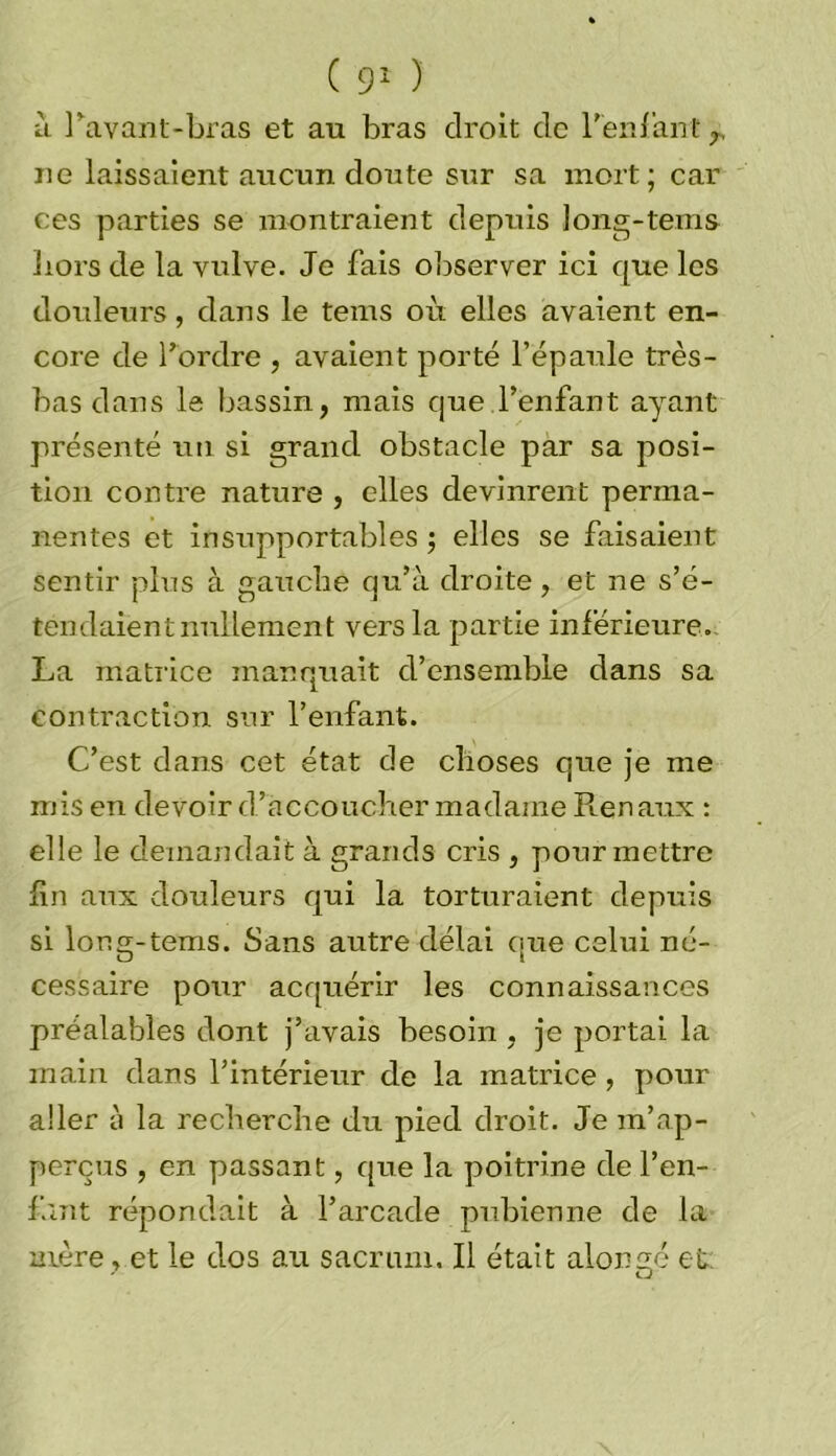 à Pavant-bras et au bras droit de reniant r ne laissaient aucun doute sur sa mort; car ces parties se montraient depuis long-tems liors de la vulve. Je fais observer ici que les douleurs, dans le tems où elles avaient en- core de Tordre , avaient porté l’épaule très- bas dans le bassin, mais que l’enfant ayant présenté un si grand obstacle par sa posi- tion contre nature , elles devinrent perma- nentes et insupportables ; elles se faisaient sentir plus à gauche qu’à droite, et ne s’é- tendaient nullement vers la partie inférieure. La matrice manquait d’ensemble dans sa contraction sur l’enfant. C’est dans cet état de choses que je me mis en devoir d’accoucher madame Rénaux : elle le demandait à grands cris , pour mettre fin aux dotdeurs qui la torturaient depuis si Ion s;- tems. Sans autre délai que celui né- cessaire pour acquérir les connaissances préalables dont j’avais besoin , je portai la main dans l’intérieur de la matrice , pour aller à la recherche du pied droit. Je m’ap- perçus , en passant, que la poitrine de l'en- fant répondait à l’arcade pubienne de la mère , et le dos au sacrum. Il était alongé et