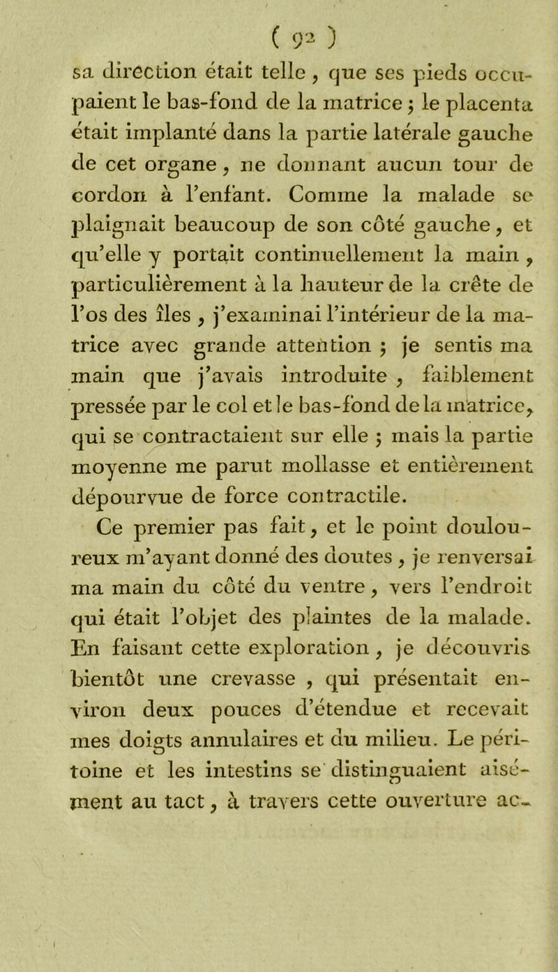 ( 93 ) sa direction était telle , que ses pieds occu- paient le bas-fond de la matrice ; le placenta était implanté dans la partie latérale gauche de cet organe, ne donnant aucun tour de cordon à l’enfant. Comme la malade se plaignait beaucoup de son côté gauche, et qu’elle y portait continuellement la main , particulièrement à la hauteur de la crête de l’os des îles , j’examinai l’intérieur de la ma- trice avec grande attention ; je sentis ma main que j’avais introduite , faiblement pressée par le col et le bas-lond delà matrice, qui se contractaient sur elle ; mais la partie moyenne me parut mollasse et entièrement dépourvue de force contractile. Ce premier pas fait, et le point doulou- reux m’ayant donné des doutes , je renversai ma main du côté du ventre, vers l’endroit qui était l’objet des plaintes de la malade. En faisant cette exploration, je découvris bientôt une crevasse , qui présentait en- viron deux pouces d’étendue et recevait mes doigts annulaires et du milieu. Le péri- toine et les intestins se distinguaient aisé- ment au tact, à travers cette ouverture ac-