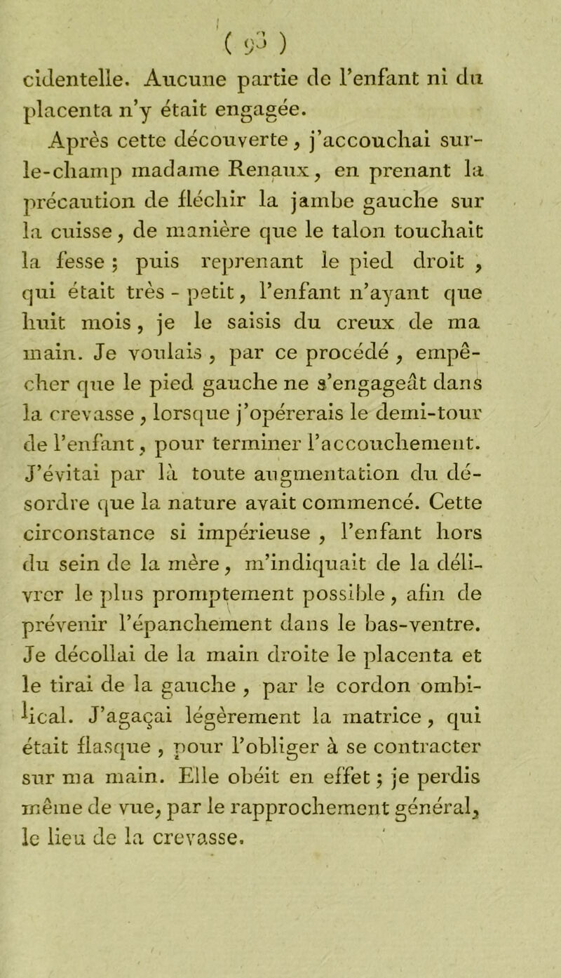 cldentelle. Aucune partie de l’enfant ni du placenta n’y était engagée. Après cette découverte, j’accouchai sur- le-champ madame Rénaux, en prenant la précaution de fléchir la jambe gauche sur la crûsse, de manière que le talon touchait la fesse ; puis reprenant le pied droit , qui était très - petit, l’enfant n’ayant que huit mois, je le saisis du creux de ma main. Je voulais , par ce procédé , empê- cher que le pied gauche ne s’engageât dans la crevasse , lorsque j’opérerais le demi-tour de l’enfant , pour terminer l’accouchement. J’évitai par là toute augmentation du dé- sordre que la nature avait commencé. Cette circonstance si impérieuse , l’enfant hors du sein de la mère, m’indiquait de la déli- vrer le plus promptement possible, afin de prévenir l’épanchement dans le bas-ventre. Je décollai de la main droite le placenta et le tirai de la gauche , par le cordon ombi- lical. J’agaçai légèrement la matrice, qui était fiasque , pour l’obliger à se contracter sur ma main. Elle obéit en effet ; je perdis même de vue, par le rapprochement général, le lieu de la crevasse.