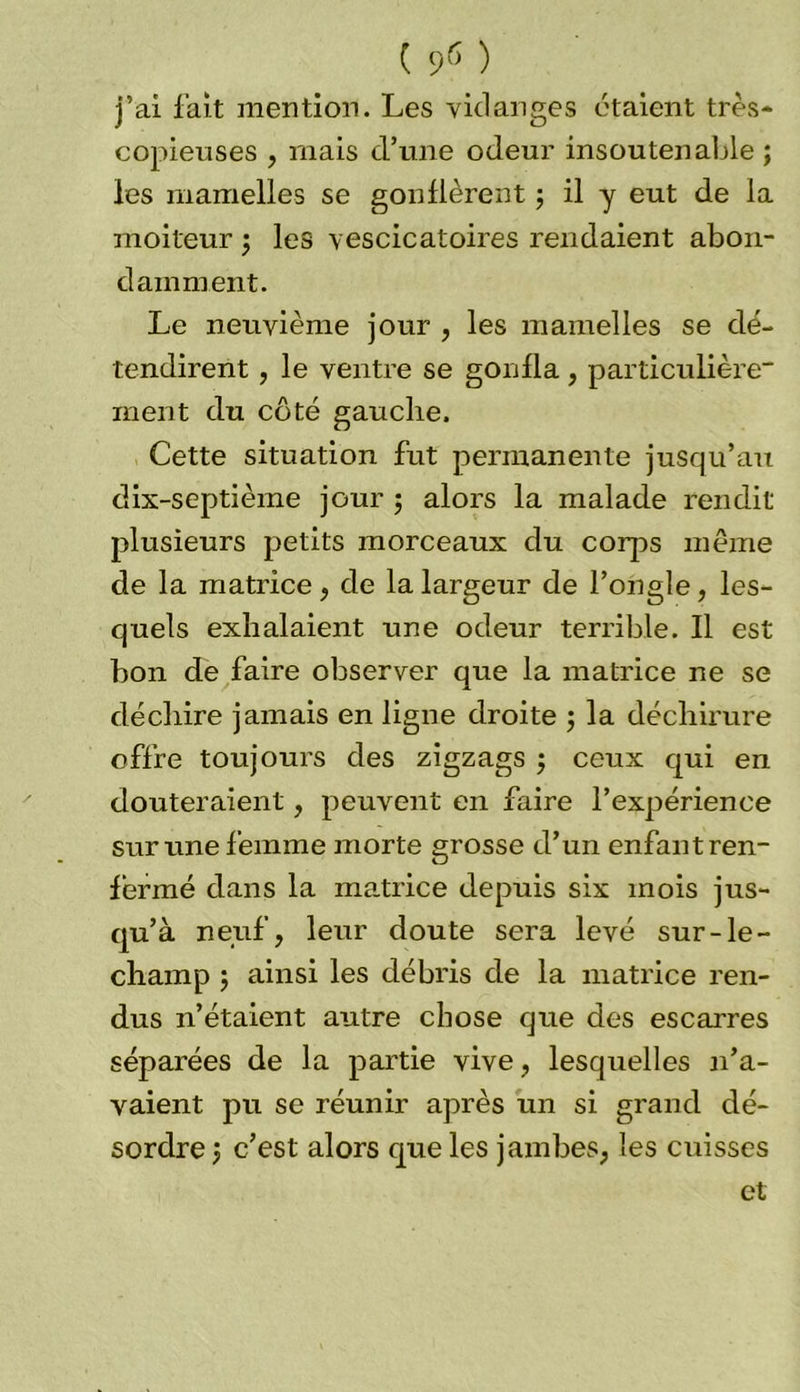 j’ai fait mention. Les vidanges étaient très- copieuses , mais crune odeur insoutenable ; les mamelles se gonflèrent ; il y eut de la moiteur 5 les vescicatoires rendaient abon- damment. Le neuvième jour , les mamelles se dé- tendirent , le ventre se gonfla, particulière- ment du côté gauche. Cette situation fut permanente jusqu’au dix-septième jour 5 alors la malade rendit plusieurs petits morceaux du corps même de la matrice, de la largeur de l’ongle, les- quels exhalaient une odeur terrible. Il est bon de faire observer que la matrice ne se déchire jamais en ligne droite ; la déchirure offre toujours des zigzags $ ceux qui en douteraient, peuvent en faire l’expérience sur une femme morte grosse d’un enfant ren- fermé dans la matrice depuis six mois jus- qu’à neuf, leur doute sera levé sur-le- champ ; ainsi les débris de la matrice ren- dus n’étaient autre chose que des escarres séparées de la partie vive, lesquelles n’a- vaient pu se réunir après un si grand dé- sordre j c’est alors que les jambes, les cuisses et