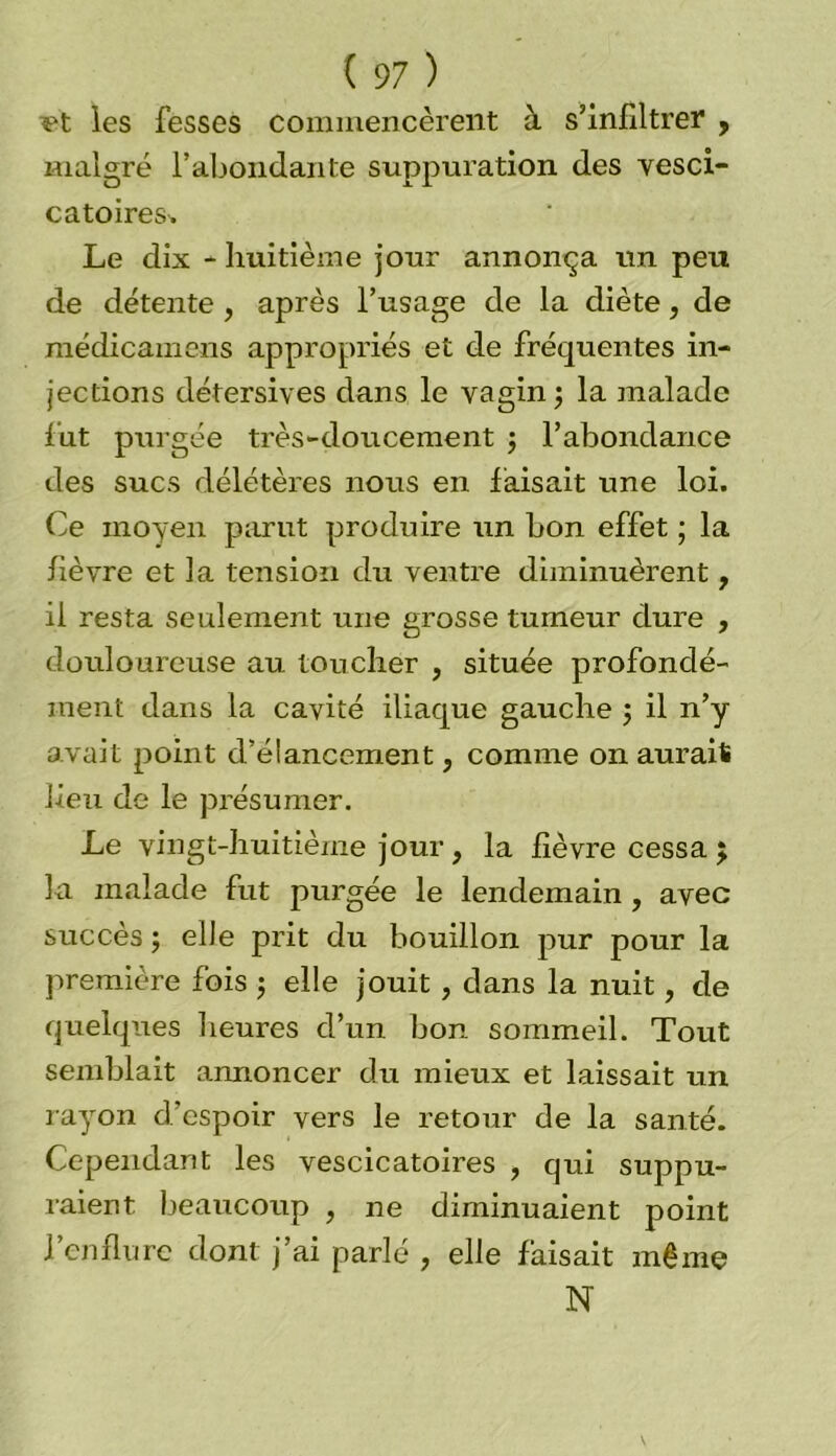*?t les fesseS commencèrent à s’infiltrer ? malgré l’abondante suppuration des vesci- catoires. Le dix - huitième jour annonça un peu de détente , après l’usage de la diète, de médicamens appropriés et de fréquentes in- jections détersives dans le vagin ; la malade fut purgée très-doucement ; l’abondance des sucs délétères nous en faisait une loi. Ce moyen parut produire un bon effet ; la fièvre et la tension du ventre diminuèrent, il resta seulement une grosse tumeur dure , douloureuse au toucher , située profondé- ment dans la cavité iliaque gauche ; il n’y avait point d’élancement, comme on aurait lieu de le présumer. Le vingt-huitième jour, la fièvre cessa 5 la malade fut purgée le lendemain , avec succès; elle prit du bouillon pur pour la première fois ; elle jouit , dans la nuit, de quelques heures d’un bon sommeil. Tout semblait annoncer du mieux et laissait un rayon d’espoir vers le retour de la santé. Cependant les vescicatoires , qui suppu- raient beaucoup , ne diminuaient point l’enflure dont j’ai parlé , elle faisait même N