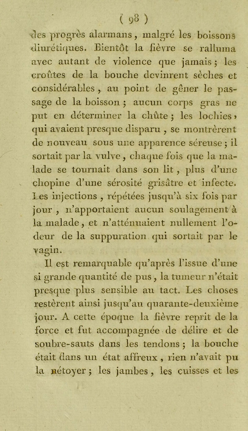 ( 93 ) des progrès al arm an s , malgré les boissons diurétiques. Bientôt la fièvre se ralluma avec autant de violence que jamais ; les croûtes de la bouche devinrent sèches et considérables , au point de gêner le pas- sage de la boisson ; aucun corps gras 11e put en déterminer la chute ; les lochies > qui avaient presque disparu , se montrèrent de nouveau sous une apparence séreuse 5 il sortait par la vulve , chaque fois que la ma- lade se tournait dans son lit , plus d’une cliopine d’une sérosité grisâtre et infecte. Les injections ? répétées jusqu’à six fois par jour , 11’apportaient aucun soulagement à la malade, et n’atténuaient nullement l’o- deur de la suppuration qui sortait par le vagin. Il est remarquable qu’après l’issue d’une si grande quantité de pus , la tumeur 11’était presque plus sensible au tact. Les choses restèrent ainsi jusqu’au quarante-deuxième jour. A cette époque la fièvre reprit de la force et fut accompagnée de délire et de soubre-sauts dans les tendons ; la bouche était dans un état affreux , rien 11’avait pu la jaétoyer j les jambes , les cuisses et les