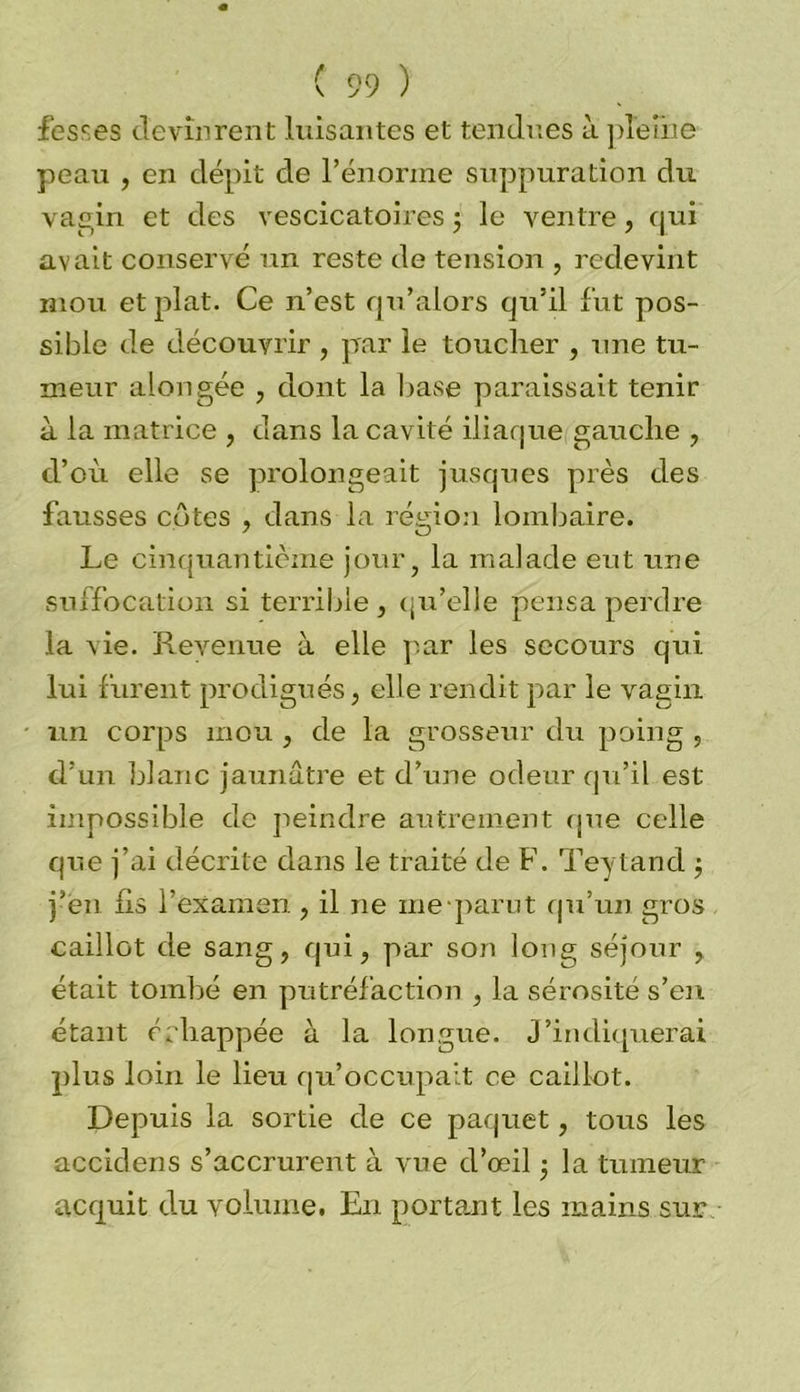 fesses devinrent luisantes et tendues à pleine peau , en dépit de l’énorme suppuration du vagin et des vescicatoires ; le ventre, qui avait conservé un reste de tension , redevint mou et plat. Ce n’est qu’alors qu’il fut pos- sible de découvrir , par le toucher , une tu- meur alongée , dont la base paraissait tenir à la matrice , dans la cavité iliaque gauche , d’où elle se prolongeait jusques près des fausses côtes , dans la région lombaire. Le cinquantième jour, la malade eut une suffocation si terrible , qu’elle pensa perdre la vie. Revenue à elle par les secours qui lui furent prodigués, elle rendit par le vagin un corps mou , de la grosseur du pvoing , d’un blanc jaunâtre et d’une odeur qu’il est impossible de peindre autrement que celle que j’ai décrite dans le traité de F. Teytand ; j’en lis l’examen , il ne ine parut qu’un gros caillot de sang, qui, par son long séjour , était tombé en putréfaction , la sérosité s’en étant érliappée à la longue. J’indiquerai plus loin le lieu qu’occupait ce caillot. Depmis la sortie de ce paquet, tous les accidens s’accrurent à vue d’œil -, la tumeur acquit d.u volume. En portant les mains sur