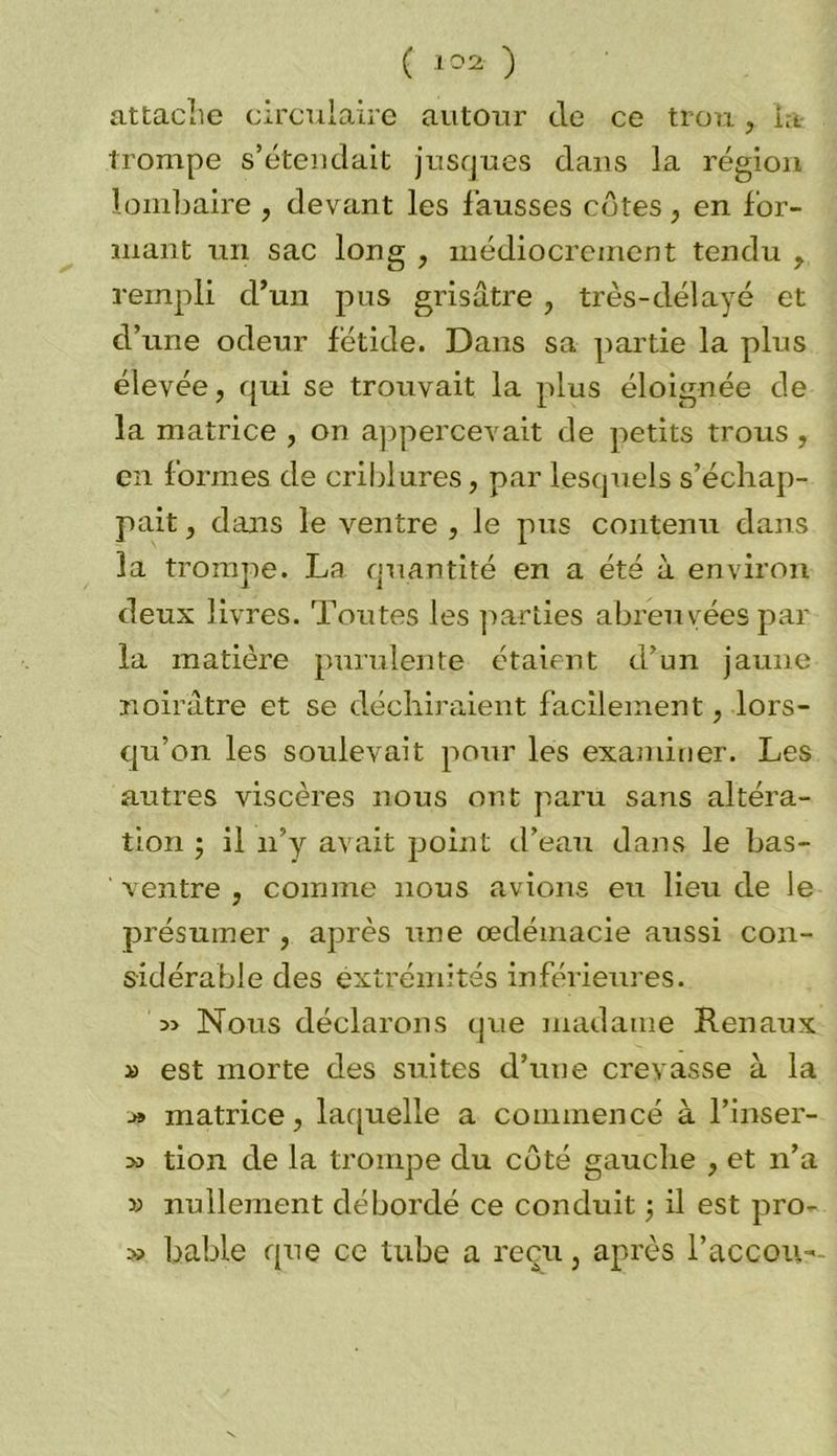 attache circulaire autour de ce trou, la trompe s’étendait jusques dans la région lombaire, devant les fausses côtes, en for- mant un sac long , médiocrement tendu , rempli d’un pus grisâtre , très-délayé et d’une odeur fétide. Dans sa partie la plus élevée, qui se trouvait la plus éloignée de la matrice , on appercevait de petits trous , en formes de criblures, par lesquels s’échap- pait , dans le ventre , le pus contenu dans la trompe. La quantité en a été à environ deux livres. Toutes les parties abreuvées par la matière purulente étaient d’un jaune noirâtre et se déchiraient facilement, lors- qu’on les soulevait pour les examiner. Les autres viscères nous ont paru sans altéra- tion • il n’y avait point d’eau dans le bas- ' ventre , comme nous avions eu lieu de le présumer , après une œdémacie aussi con- sidérable des extrémités inférieures. Nous déclarons que madame Rénaux d est morte des suites d’une crevasse à la >» matrice, laquelle a commencé à l’inser- m tion de la trompe du côté gauche , et n’a » nullement débordé ce conduit ; il est pro- bable que ce tube a reçu, après l’accou-