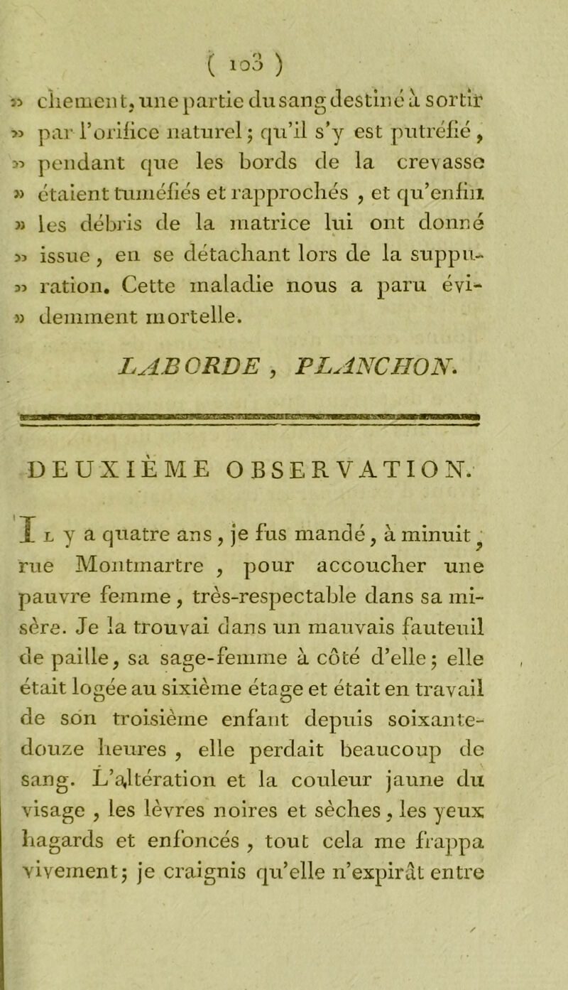 ( ) î3 cfiement, une partie dusang destiné à sortir » par l’orifice naturel ; qu’il s’y est putréfié , :» pendant que les bords de la crevasse » étaient tuméfiés et rapprochés , et qu’en fin » les débris de la matrice lui ont donné « issue, en se détachant lors de la suppu- jî ration. Cette maladie nous a paru éyi- » déminent mortelle. LABORDE , FLANC HO N. DEUXIÈME OBSERVATION. Il y a quatre ans, je fus mandé, à minuit ? rue Montmartre , pour accoucher une pauvre femme , très-respectable dans sa mi- sère. Je la trouvai dans un mauvais fauteuil de paille, sa sage-femme à côté d’elle; elle était logée au sixième étage et était en travail de son troisième enfant depuis soixante- douze heures , elle perdait beaucoup de sang. L’ajtération et la couleur jaune du visage , les lèvres noires et sèches, les yeux hagards et enfoncés , tout cela me frappa vivement; je craignis qu’elle n’expirât entre