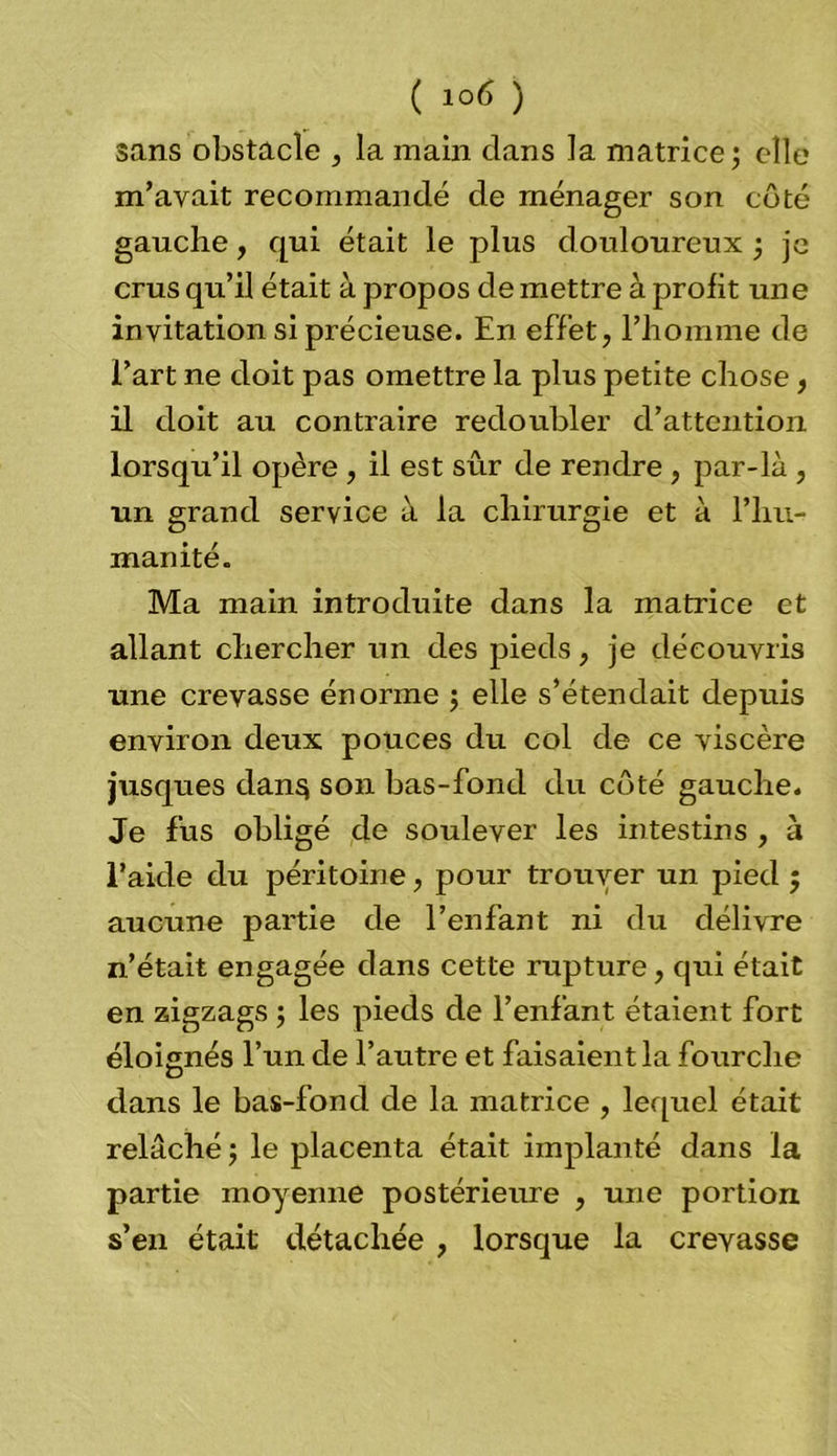 sans obstacle , la main clans la matrice; elle m’avait recommandé de ménager son côté gauche, qui était le plus douloureux ; je crus qu’il était à propos de mettre à profit une invitation si précieuse. En effet, l’homme de l’art ne doit pas omettre la plus petite chose, il doit au contraire redoubler d’attention lorsqu’il opère , il est sûr de rendre , par-là , un grand service à la chirurgie et à l’hu- manité. Ma main introduite dans la matrice et allant chercher un des pieds, je découvris une crevasse énorme ; elle s’étendait depuis environ deux pouces du col de ce viscère jusques dan§ son bas-fond du côté gauche. Je fus obligé de soulever les intestins , à l’aide du péritoine, pour trouver un pied ; aucune partie de l’enfant ni du délivre n’était engagée dans cette rupture, qui était en zigzags ; les pieds de l’enfant étaient fort éloignés l’un de l’autre et faisaient la fourche dans le bas-fond de la matrice , lequel était relâché; le placenta était implanté dans la partie moyenne postérieure , une portion s’en était détachée , lorsque la crevasse