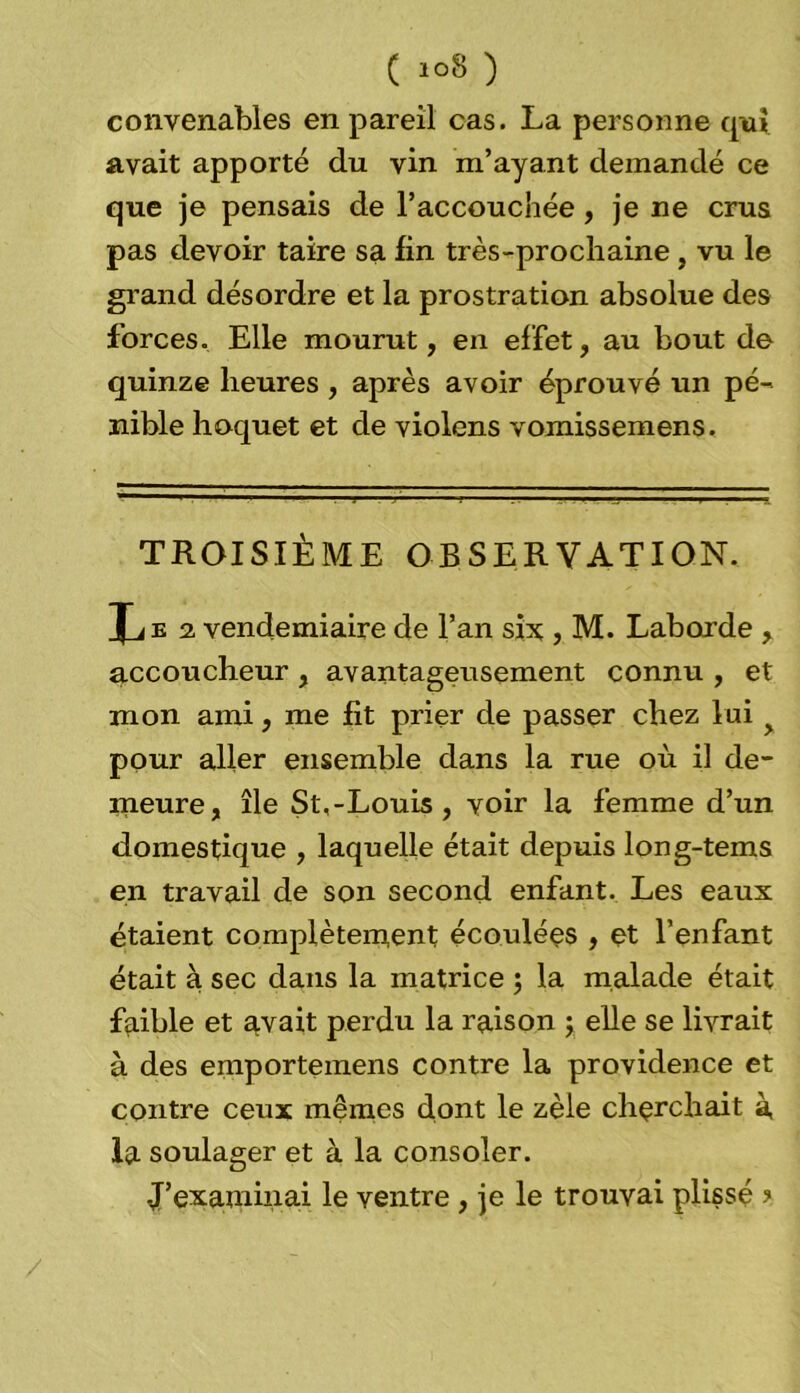 convenables en pareil cas. La personne qui avait apporté du vin m’ayant demandé ce que je pensais de l'accouchée , je ne crus pas devoir taire sa fin très-prochaine , vu le grand désordre et la prostration absolue des forces. Elle mourut, en effet, au bout de quinze heures , après avoir éprouvé un pé- nible hoquet et de violens vomissemens. TROISIÈME OBSERVATION. Xje 2. vendémiaire de l’an six , M. Laborde , accoucheur , avantageusement connu , et mon ami, me fit prier de passer chez lui pour aller ensemble dans la rue où il de- meure, île St,-Louis , voir la femme d’un domestique , laquelle était depuis long-tems en travail de son second enfant. Les eaux étaient complètement écoulées , et l’enfant était à sec dans la matrice ; la malade était faible et avait perdu la raison ; elle se livrait à des emportemens contre la providence et contre ceux mêmes dont le zèle cherchait à la soulager et à la consoler. J’examinai le ventre , je le trouvai plissé ?