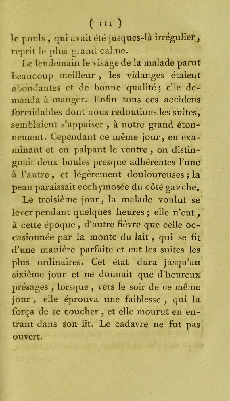 le pouls , qui avait été jusques-là irrégulieï $ reprit le plus grand calme. Le lendemain le visage de la malade parut beaucoup meilleur , les vidanges étaient abondantes et de bonne qualité ; elle de- manda à manger. Enfin tous ces accidens formidables dont nous redoutions les suites, semblaient s’appaiser , à notre grand éton- nement. Cependant ce meme jour, en exa- minant et en palpant le ventre , on distin- guait deux boules presque adhérentes l’une à l’autre , et légèrement douloureuses ; la peau paraissait ecchymosée du coté gauche. Le troisième jour, la malade voulut se lever pendant quelques heures ; elle n’eut, à cette époque, d’autre fièvre que celle oc- casionnée par la monte du lait, qui se fit d’une manière parfaite et eut les suites les plus ordinaires. Cet état dura jusqu’au sixième jour et ne donnait que d’heureux présages , lorsque , vers le soir de ce même jour , elle éprouva une faiblesse , qui la força de se coucher, et elle mourut en en- trant dans son lit. Le cadavre ne fut pas ouvert.