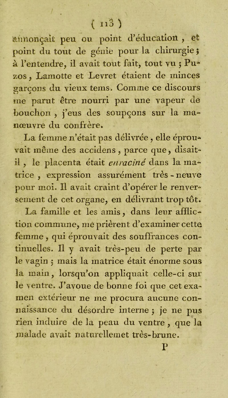annonçait peu ou point d’éducation , et point du tout de génie pour la chirurgie $ à l’entendre, il avait tout faitj tout vu $ Pu- zos, Lamotte et Levret étaient de minces garçons du vieux teins. Comme ce discours u a me parut être nourri par une vapeur de bouchon , j’eus des soupçons sur la ma- nœuvre du confrère. La femme n’était pas délivrée , elle éprou- vait même des accklens, parce que, disait- il , le placenta était enraciné dans la ma- trice , expression assurément très - neuve pour moi. Il avait craint d’opérer le renver- sement de cet organe, en délivrant trop tôt. La famille et les amis, dans leur afflic- tion commune, me prièrent d’examiner cette femme , qui éprouvait des souffrances con- tinuelles. Il y avait très-peu de perte par le vagin , mais la matrice était énorme sous la main, lorsqu’on appliquait celle-ci sur le ventre. J’avoue de bonne foi que cet exa- men extérieur ne me procura aucune con- naissance du désordre interne ) je ne pus rien induire de la peau du ventre, que la malade avait naturelleinet très-brune. P