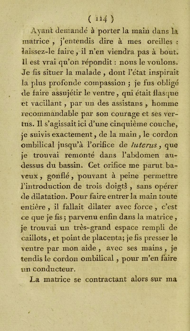 ( xi4 ) Ayant demandé à porter la main dans la matrice , j’entendis dire à mes oreilles : îaissez-le faire, il n’en viendra pas à bout. 11 est vrai qu’on répondit : nous le voulons. Je fis situer la malade , dont l’état inspirait la plus profonde compassion ; je fus obligé de faire assujétir le ventre, qui était flasque et vacillant, par un des assistans , homme recommandable par son courage et ses ver- tus. Il s’agissait ici d’une cinquième couche, je suivis exactement , de la main , le cordon ombilical jusqu’à l’orifice de /utérus, que je trouvai remonté dans l’abdomen au- dessus du bassin. Cet orifice me parut ba- veux , gonflé, pouvant à peine permettre l’introduction de trois doigts , sans opérer de dilatation. Pour faire entrer la main toute entière , il fallait dilater avec force , c’est ce que je fis ; parvenu enfin dans la matrice , je trouvai un très-grand espace rempli de caillots, et point de placenta; je fis presser le ventre par mon aide , avec ses mains , je tendis le cordon ombilical , pour m’en faire un conducteur. La matrice se contractant alors sur ma
