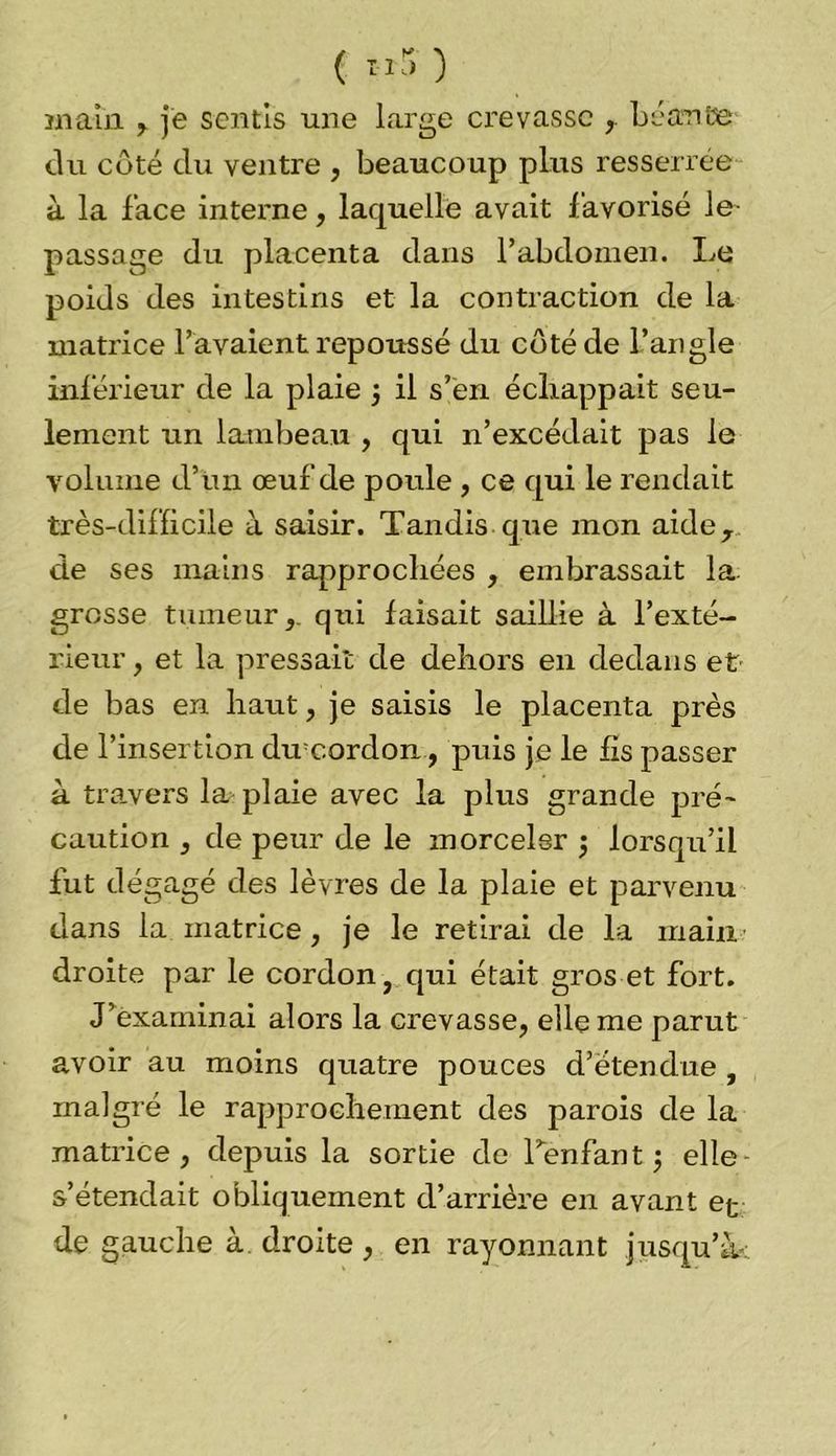 ( «S' ) main , je sentis une large crevasse ,. béante du coté du ventre , beaucoup plus resserrée à la face interne, laquelle avait favorisé le- passage du placenta dans l’abdomen. Le poids des intestins et la contraction de la matrice l’avaient repoussé du côté de l’angle inférieur de la plaie 5 il s’en échappait seu- lement un lambeau , qui n’excédait pas le volume d’un œuf de poule , ce qui le rendait très-difficile à saisir. Tandis que mon aider de ses mains rapprochées , embrassait la grosse tumeur,, qui faisait saillie à l’exté- rieur , et la pressait de dehors en dedans et de bas en haut, je saisis le placenta près de l’insertion du'cordon, puis je le fis passer à travers la plaie avec la plus grande pré- caution , de peur de le morceler $ lorsqu’il fut dégagé des lèvres de la plaie et parvenu dans la. matrice, je le retirai de la main droite par le cordon, qui était gros et fort. J’examinai alors la crevasse, elle me parut avoir au moins quatre pouces d’étendue , malgré le rapprochement des parois de la matrice, depuis la sortie de l’enfant $ elle s’étendait obliquement d’arrière en avant et de gauche à droite, en rayonnant jusqu’à-;