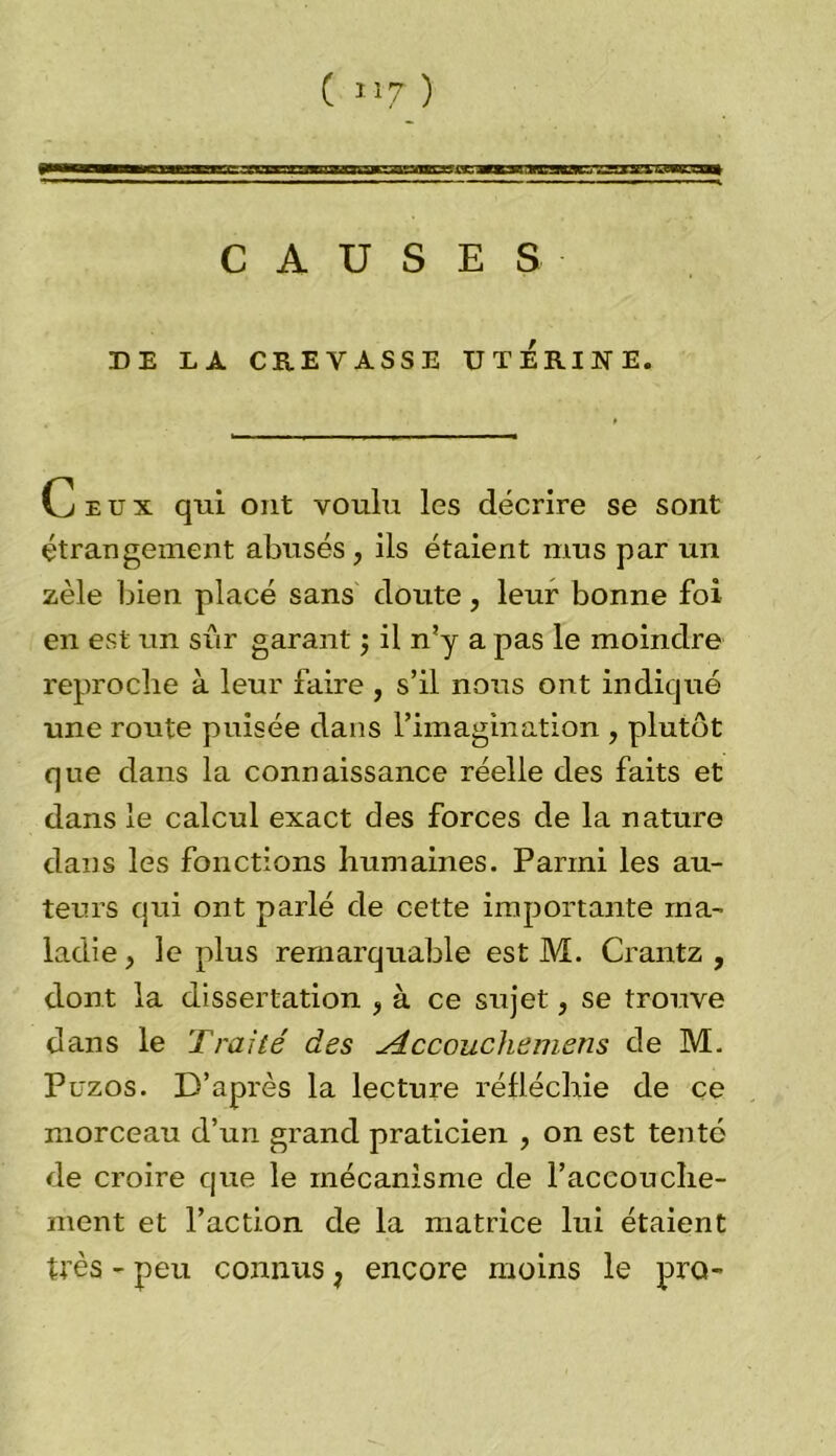 CAUSES DE LA CREVASSE UTERINE. Ceux qui ont voulu les décrire se sont étrangement abusés, ils étaient mus par un zèle bien placé sans doute , leur bonne foi en est un sur garant ; il n’y a pas le moindre reproche à leur faire , s’il nous ont indiqué une route puisée dans l’imagination , plutôt que dans la connaissance réelle des faits et dans le calcul exact des forces de la nature dans les fonctions humaines. Parmi les au- teurs qui ont parlé de cette importante ma- ladie , le plus remarquable est M. Crantz , dont la dissertation , à ce sujet, se trouve dans le Traité des Accouchemens de M. Puzos. D’après la lecture réfléchie de ce morceau d’un grand praticien , on est tenté de croire que le mécanisme de l’accouche- ment et l’action de la matrice lui étaient très - peu connus ; encore moins le pro-