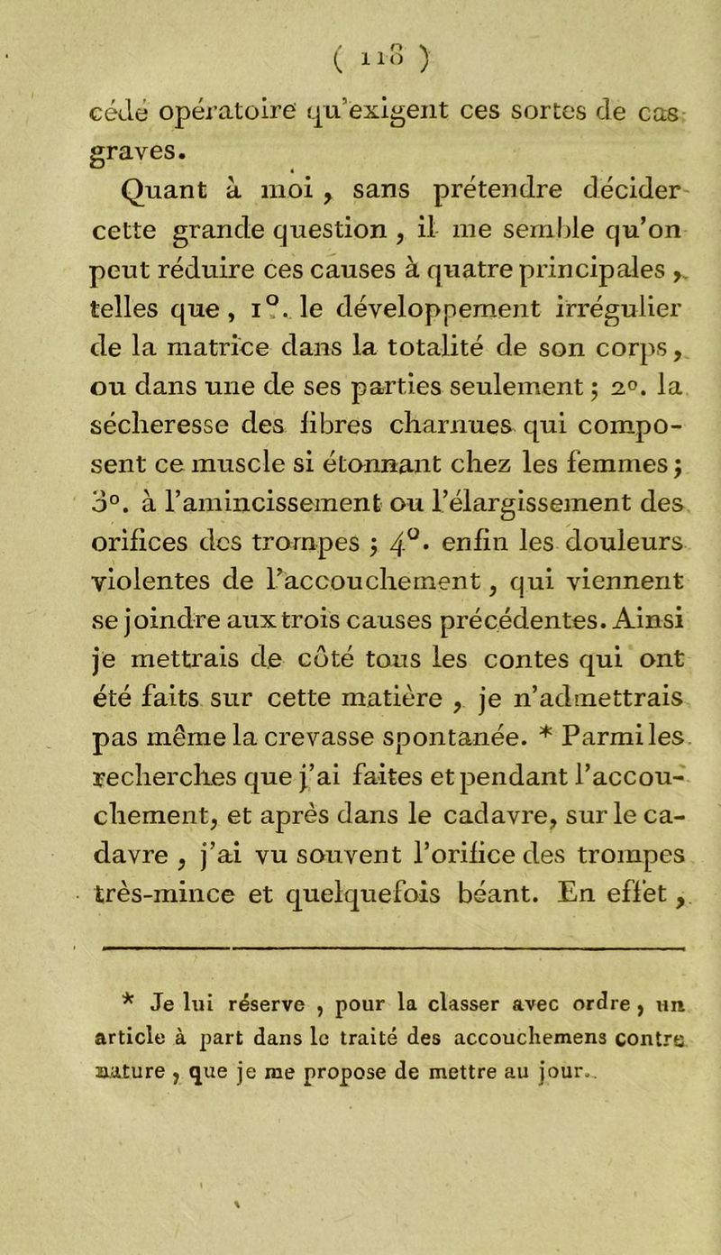 ( 11» ) cède opératoire qu’exigent ces sortes de cas graves. Quant à moi , sans prétendre décider cette grande question , il me semble qu’on peut réduire ces causes à quatre principales telles que, i°. le développement irrégulier de la matrice dans la totalité de son corps, ou dans une de ses parties seulement ; 2°. la sécheresse des libres charnues qui compo- sent ce muscle si étonnant chez les femmes j 3°. à F amincissement ou l’élargissement des orifices des trompes ; 4°* enfin les douleurs violentes de l’accouchement, qui viennent se joindre aux trois causes précédentes. Ainsi je mettrais de côté tous les contes qui ont été faits sur cette matière , je n’admettrais pas même la crevasse spontanée. * Parmi les recherches que j’ai faites et pendant l’accou- chement, et après dans le cadavre, sur le ca- davre , j’ai vu souvent l’orifice des trompes très-mince et quelquefois béant. En effet, * Je lui réserve , pour la classer avec ordre , un article à part dans le traité des accouchemens contra aature , que je me propose de mettre au jour.