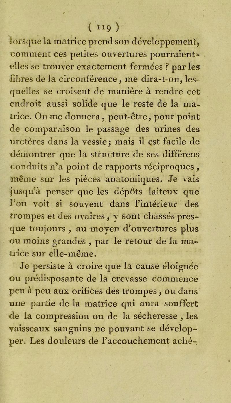 ( “9 ) • ôïsqtie la matrice prend son développement ) comment ces petites ouvertures pourraient* elles se trouver exactement fermées ? par les fibres de la circonférence, me dira-t-on, les- quelles se croisent de manière à rendre cet endroit aussi solide que le reste de la ma- trice. On me donnera, peut-être, pour point de comparaison le passage des urines des uretères dans la vessie $ mais il est facile de démontrer que la structure de ses différens conduits n’a point de rapports réciproques , même sur les pièces anatomiques. Je vais jusqu’à penser que les dépôts laiteux que l’on voit si souvent dans l’intérieur des trompes et des ovaires, y sont chassés pres- que toujours , au moyen d’ouvertures plus ou moins grandes , par le retour de la ma- trice sur elle-même. Je persiste à croire que la cause éloignée ou prédisposante de la crevasse commence peu à peu aux orifices des trompes , ou dans une partie de la matrice qui aura souffert de la compression ou de la sécheresse , les vaisseaux sanguins ne pouvant se dévelop- per. Les douleurs de l’accouchement achè-