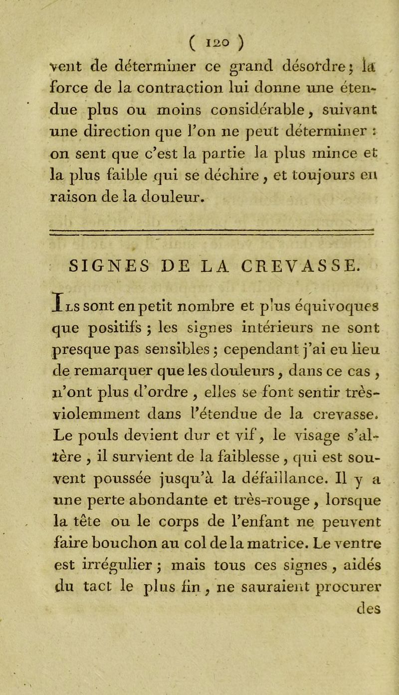 vent de déterminer ce grand désordre; la force de la contraction lui donne une éten- due plus ou moins considérable, suivant une direction que l’on ne peut déterminer ; on sent que c’est la partie la plus mince et la plus faible qui se déchire , et toujours en raison de la douleur. SIGNES DE LA CREVASSE. Ils sont en petit nombre et plus équivoques que positifs ; les signes intérieurs ne sont presque pas sensibles ; cependant j’ai eu lieu de remarquer que les douleurs, dans ce cas , n’ont plus d’ordre , elles se font sentir très- violemment dans l’étendue de la crevasse. Le pouls devient dur et vif, le visage s’al- tère , il survient de la faiblesse , qui est sou- vent poussée jusqu’à la défaillance. Il y a une perte abondante et très-rouge , lorsque la tête ou le corps de l’enfant ne peuvent faire bouchon au col de la matrice. Le ventre est irrégulier ; mais tous ces signes , aidés du tact le plus lin, ne sauraient procurer des