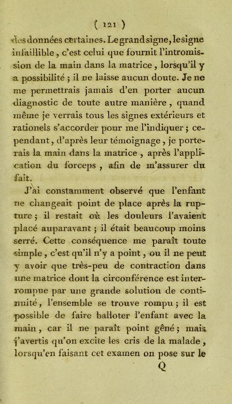•dos données certaines. Le grand signe, lesigne infaillible, c’est celui que fournit Fintromis- sion de la main dans la matrice , lorsqu’il y a possibilité ; il ne laisse aucun doute. Je ne me permettrais jamais d’en porter aucun diagnostic de toute autre manière , quand même je verrais tous les signes extérieurs et rationels s’accorder pour me l’indiquer $ ce- pendant, d’après leur témoignage, je porte- rais la main dans la matrice , après F appli- cation du forceps , afin de in’assurer du fait. J’ài constamment observé que l’enfant ne changeait point de place après la rup- ture $ il restait où les douleurs l’avaient placé auparavant ; il était beaucoup moins serré. Cette conséquence me paraît toute simple , c’est qu’il n’y a point, ou il ne peut y avoir que très-peu de contraction dans une matrice dont la circonférence est inter- rompue par une grande solution de conti- nuité , l’ensemble se trouve rompu $ il est possible de faire balioter l’enfant avec la main , car il ne paraît point gêné $ mais j’avertis qu’on excite les cris de la malade , lorsqu’en faisant cet examen on pose sur le Q