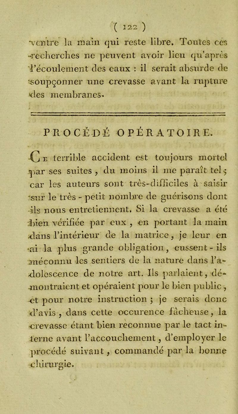 ( Î22 ) •ventre la main qui reste libre. Toutes ces -recherches ne peuvent avoir lieu qu’après l’écoulement des eaux : il serait absurde de soupçonner une crevasse avant la rupture eles membranes- PROCÉDÉ OPÉRATOIRE. C e terrible accident est toujours mortel -par ses suites , du moins il me paraît tel car les auteurs sont très-difficiles à saisir •sur le très - petit nombre de guérisons dont ils nous entretiennent. Si la crevasse a été Tien vérifiée par eux , en portant la main élans -l’intérieur de la matrice, je leur en ■ai la plus grande obligation, eussent - ils -.méconnu les sentiers de la nature dans l’a- elolescence de notre art. Ils parlaient, dé- montraient et opéraient pour le bien public , et pour notre instruction ; je serais donc d’avis, dans cette occurence fâcheuse, la •crevasse étant bien reconnue par le tact in- terne avant l’accouchement, d’employer le procédé suivant, commandé par la bonne chirurgie.