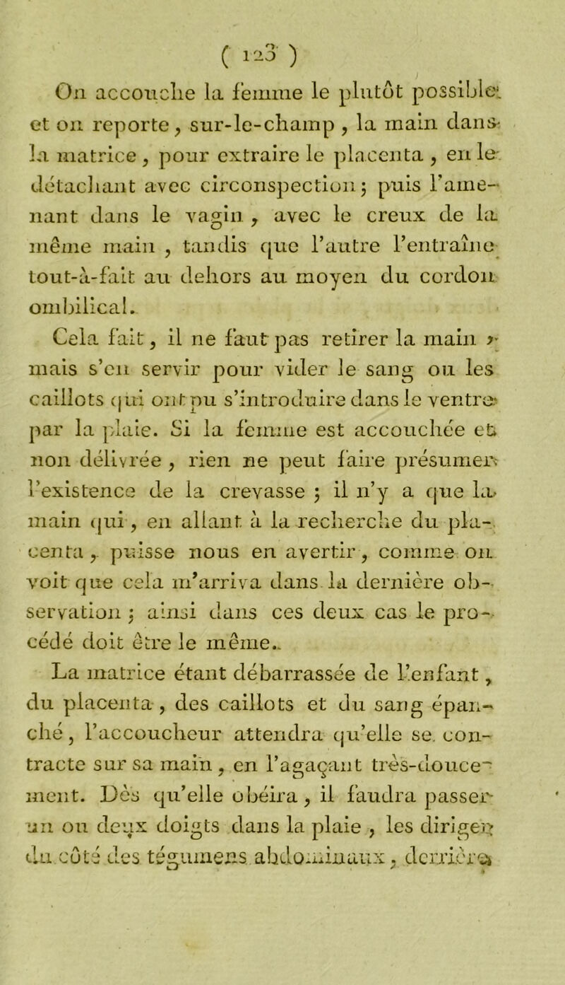 On accouche la femme le plutôt possible*, et on reporte, sur-le-champ , la main clans-, la matrice , pour extraire le placenta , en le- détachant avec circonspection ; puis rame- nant clans le vagin , avec le creux cle la même main , tandis cpic l’autre l’entraîne tout-à-fait au dehors au moyen du cordon ombilical. Cela fait, il ne faut pas retirer la main y mais s’en servir pour vider le sang ou les caillots qui ont pu s’introduire dans le ventre- par la plaie. Si la femme est accouchée et non délivrée , rien ne peut faire présumer* l'existence cle la crevasse ; il n’y a que Lu main qui, en allant à la recherche du pla- centa puisse nous en avertir, comme on voit que cela m’arriva dans la dernière ob- servation : ainsi dans ces deux cas le pro- cédé doit être le même.. La matrice étant débarrassée de l’enfant, du placenta , des caillots et du sang épan- ché, l’accoucheur attendra qu’elle se, con- tracte sur sa main , en l’agaçant très-clouce* ment. Dès qu’elle obéira, il faudra passer- ai! ou deux doigts clans la plaie , les dirigea 1 % A . / 1 du cote des tégumens abdominaux, deniers*