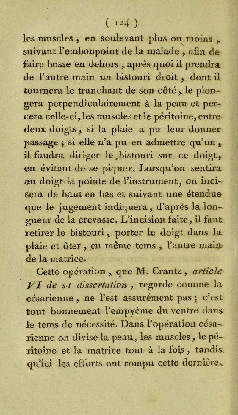 les muscles, en soulevant plus ou moins r suivant l’embonpoint de la malade , afin de faire bosse en dehors , après quoi il prendra de l’autre main un bistouri droit , dont il tournera le tranchant de son côté,. le plon- gera perpendiculairement à la peau et per- cera celle-ci, les muscles et le péritoine, entre deux doigts, si la plaie a pu leur donner passage y si elle n’a pu en admettre qu’un y il faudra diriger le .bistouri sur ce doigt, en évitant de se piquer. Lorsqu’on sentira au doigt la pointe de l’instrument, on inci- sera de haut en bas et suivant une étendue que le jugement indiquera, d’après la lon- gueur de la crevasse.. L’incision faite, il faut retirer le bistouri, porter le doigt dans la plaie et ôter , en même teins , l’autre main- de la matrice. Cette opération , que M. Crantz, article J^I de s i dissertation , regarde comme la césarienne , ne l’est assurément pas ; c’est tout bonnement l’empyème du ventre dans le tems de nécessité. Dans l’opération césa- rienne on divise la peau, les muscles, le pé- ritoine et la matrice tout à la foi,s, tandis, qu’ici les efforts ont rompu cette dernière-.