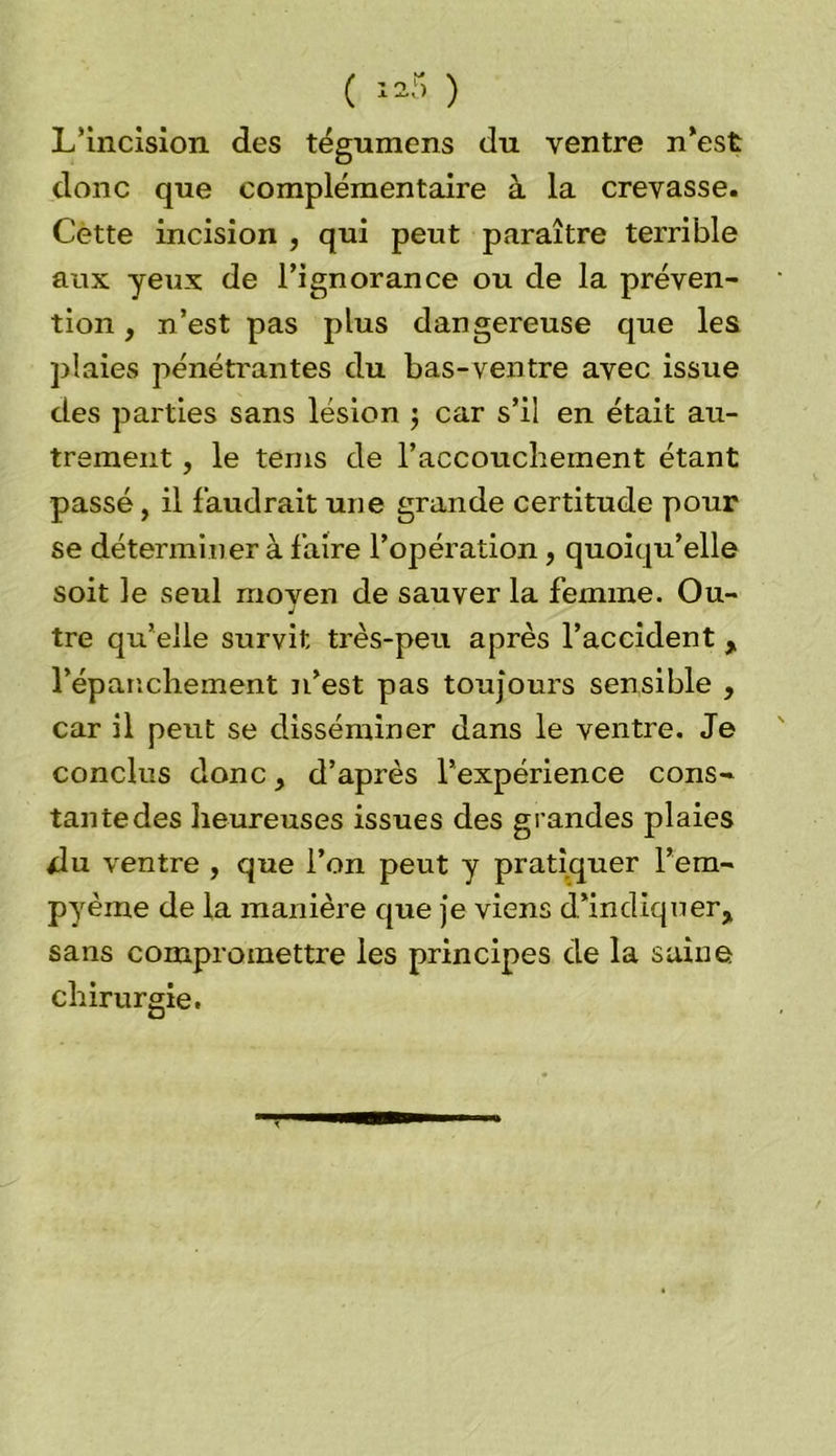 L’incision des tégumens du ventre n’est donc que complémentaire à la crevasse. Cette incision , qui peut paraître terrible aux yeux de l’ignorance ou de la préven- tion , n’est pas plus dangereuse que les plaies pénétrantes du bas-ventre avec issue des parties sans lésion $ car s’il en était au- trement , le terns de l’accouchement étant passé, il faudrait une grande certitude pour se déterminer à faire l’opération, quoiqu’elle soit le seul moven de sauver la femme. Ou- J tre qu’elle survit très-peu après l’accident, l’épanchement n’est pas toujours sensible , car il peut se disséminer dans le ventre. Je conclus donc, d’après l’expérience cons- tantedes heureuses issues des grandes plaies du ventre , que l’on peut y pratiquer l’em- pyème de la manière que je viens d’indiquer, sans compromettre les principes de la saine chirurgie.