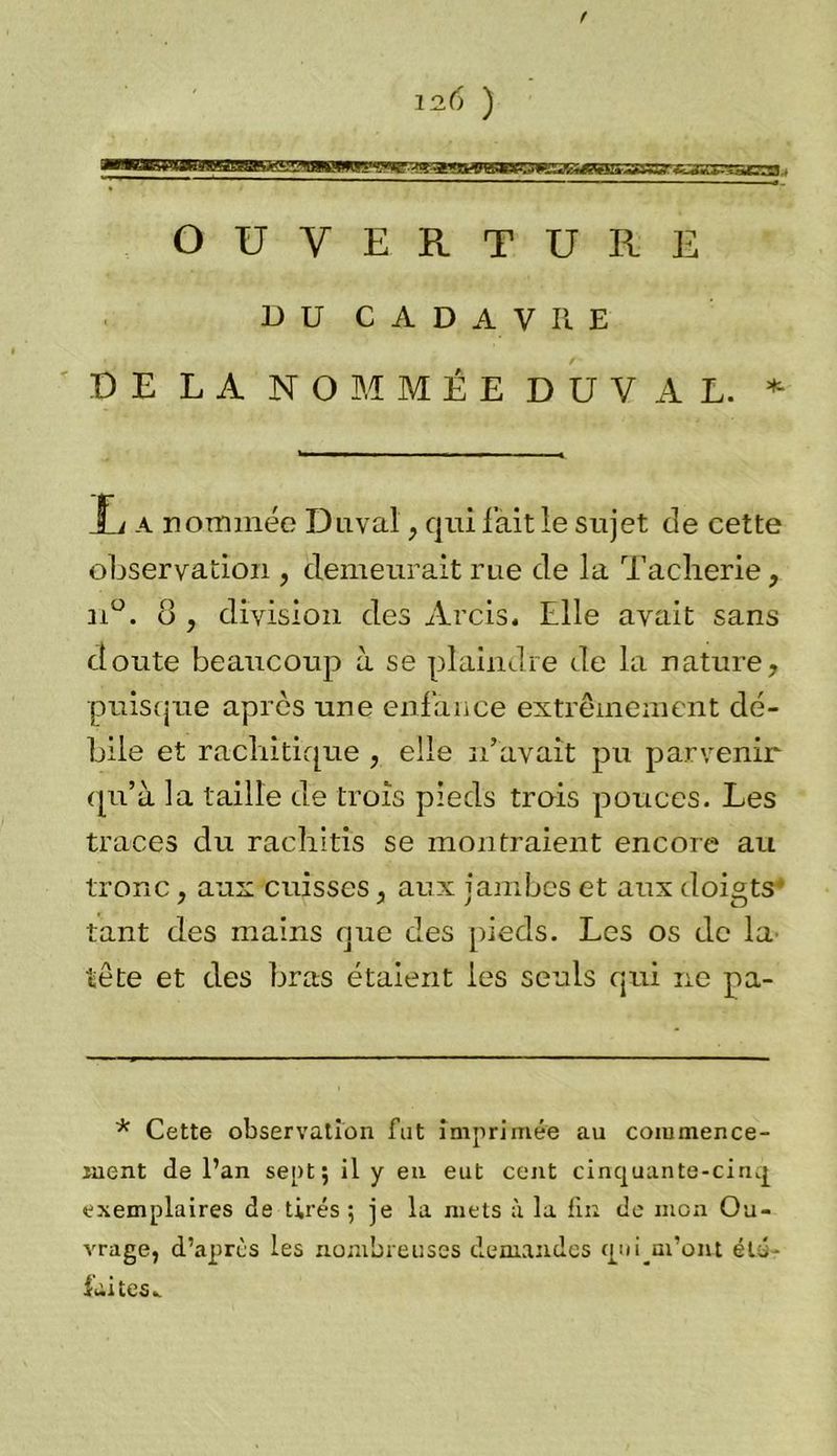 f 12.6 ) OUVERTURE DU CADAVRE DE LA NOMMÉE DUVAL. * T/ a nommée Duval, qui l’ait le sujet de cette observation , demeurait rue de la Tacherie, n°. o , division des Arcis. Elle avait sans doute beaucoup à se plaindre de la nature, puisque après une enfance extrêmement dé- bile et rachitique , elle n’avait pu parvenir qu’à la taille de trois pieds trois pouces. Les traces du rachitis se montraient encore au tronc, aux cuisses, aux jambes et aux doigts tant des mains que des pieds. Les os de la tête et des bras étaient les seuls qui ne pa- * Cette observation fat imprimée au commence- ment de l’an sept; il y en eut cent cinquante-cinq exemplaires de tirés ; je la mets à la fin de mon Ou- vrage, d’après les nombreuses demandes quqm’om été- laites^