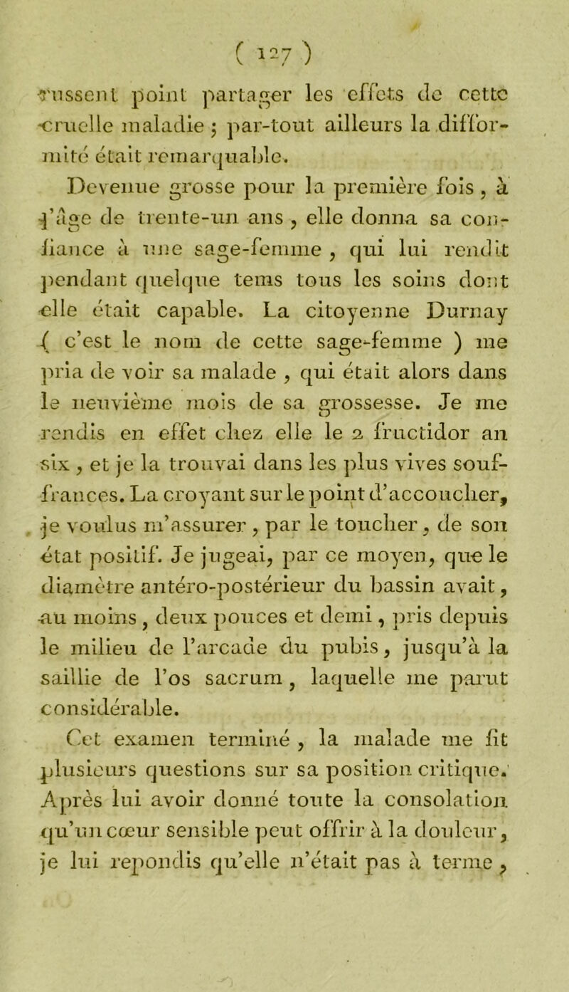 russent point partager les effets de cette •cruelle maladie; par-tout ailleurs la diffor- mité était remarquable. Devenue grosse pour la première fois, à ]’àge de trente-un ans , elle donna sa con- liance à une sage-femme , qui lui rendit pendant quelque tems tous les soins dont elle était capable. La citoyenne Durnay ( c’est le nom de cette sage-femme ) me pria de voir sa malade , qui était alors dans le neuvième mois de sa grossesse. Je me rendis en effet chez elle le a fructidor an six , et je la trouvai dans les plus vives souf- frances. La croyant sur le point d’accoucher, ■je voulus m’assurer , par le toucher , de son état positif. Je jugeai, par ce moyen, que le diamètre antéro-postérieur du bassin avait, au moins , deux pouces et demi, pris depuis le milieu de l’arcade du pubis, jusqu’à la saillie de l’os sacrum, laquelle me parut considérable. Cet examen terminé , la malade me fit plusieurs questions sur sa position critique. Après lui avoir donné toute la consolation, qu’un cœur sensible peut offrir à la douleur, je lui répondis qu’elle n’était pas à ternie ,