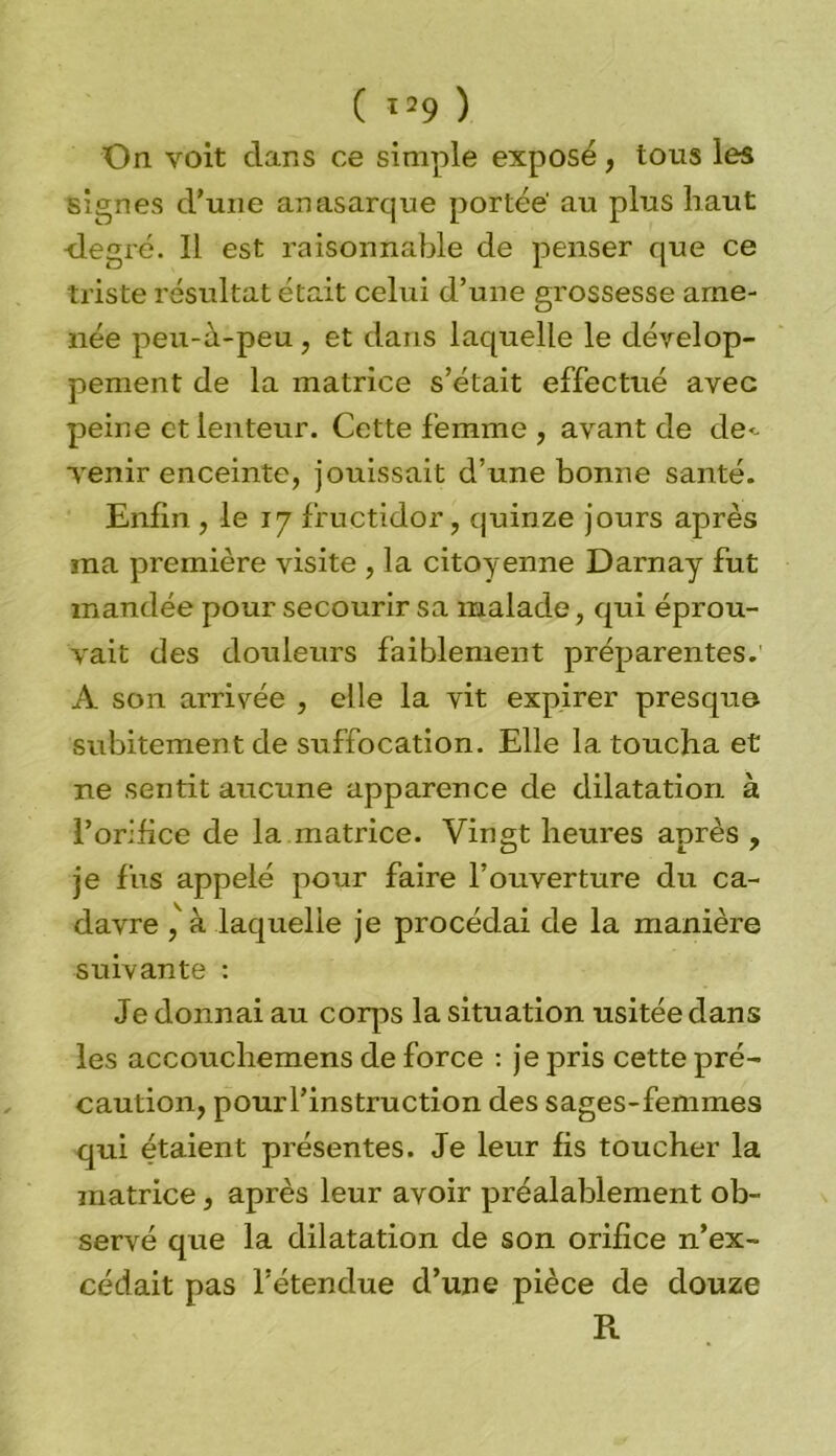 ( *29 ) On voit dans ce simple exposé, tous les signes d'une anasarque portée' au plus haut •degré. Il est raisonnable de penser que ce triste résultat était celui d’une grossesse ame- née peu-à-peu, et dans laquelle le dévelop- pement de la matrice s’était effectué avec peine et lenteur. Cette femme , avant de de*- Tenir enceinte, jouissait d’une bonne santé. Enfin , le 17 fructidor, quinze jours après ma première visite , la citoyenne Darnay fut mandée pour secourir sa malade, qui éprou- vait des douleurs faiblement préparentes.' A son arrivée , elle la vit expirer presque subitement de suffocation. Elle la toucha et ne sentit aucune apparence de dilatation à l’orifice de la matrice. Vingt heures après , je fus appelé pour faire l’ouverture du ca- davre , à laquelle je procédai de la manière suivante : Je donnai au corps la situation usitée dans les accouchemens de force : je pris cette pré- caution, pour l’instruction des sages-femmes qui étaient présentes. Je leur fis toucher la matrice, après leur avoir préalablement ob- servé que la dilatation de son orifice n’ex- cédait pas l’étendue d’une pièce de douze R
