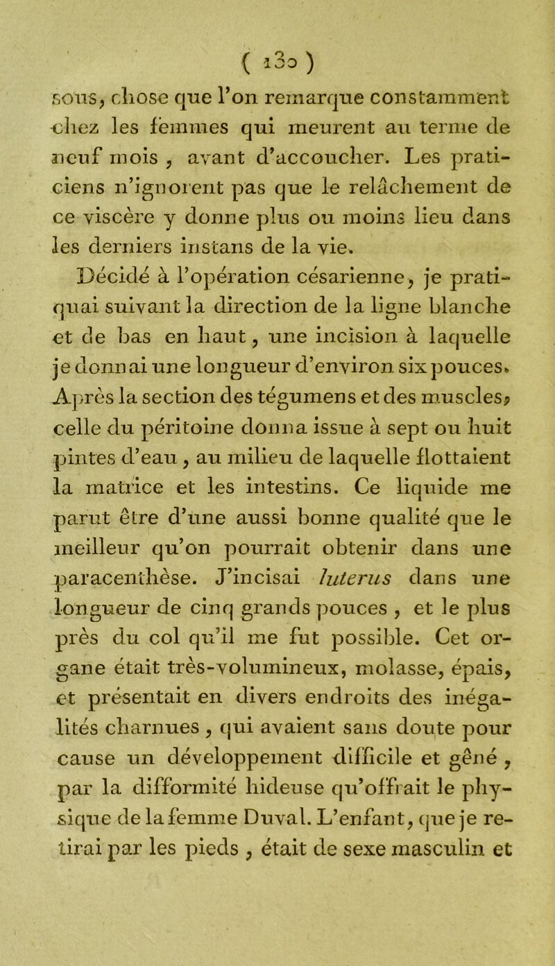 { i3o ) sous, cliose que l’on remarque constamment chez les femmes qui meurent au terme de neuf mois , avant d’accoucher. Les prati- ciens n’ignorent pas que le relâchement de ce viscère y donne plus ou moins lieu dans les derniers instans de la vie. Décidé à l’opération césarienne, je prati- quai suivant la direction de la ligne blanche et de bas en haut, une incision à laquelle je donnai une longueur d’environ six pouces. Ap rès la section des tégumens et des muscles? celle du péritoine donna issue à sept ou huit pintes d’eau, au milieu de laquelle flottaient la matrice et les intestins. Ce liquide me parut être d’une aussi bonne qualité que le meilleur qu’on pourrait obtenir dans une paracenthèse. J’incisai hiterus dans une longueur de cinq grands pouces , et le plus près du col qu’il me fut possible. Cet or- gane était très-volumineux, molasse, épais, et présentait en divers endroits des inéga- lités charnues , qui avaient sans doute pour cause un développement difficile et gêné , par la difformité hideuse qu’offrait le phy- sique de lafemme Duval. L’enfant, que je re- lirai par les pieds , était de sexe masculin et