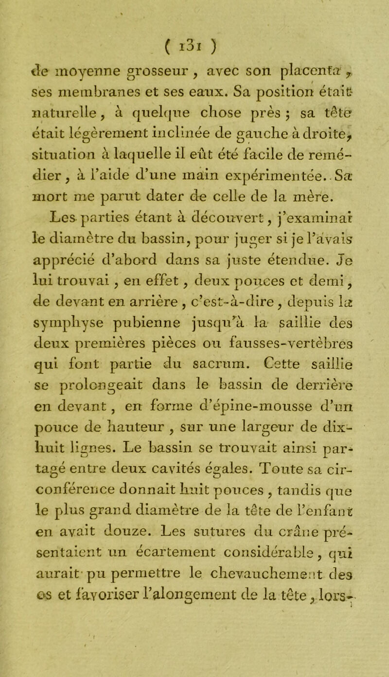de moyenne grosseur , avec son placenta T ses membranes et ses eaux. Sa position était naturelle, à quelque chose près ; sa tête était légèrement inclinée de gauche à droite, situation à laquelle il eût été facile de remé- dier , à l’aide d’une main expérimentée. Sa- mort me parut dater de celle de la mère. Les parties étant à découvert, j’examinai le diamètre du bassin, pour juger si je l’avais apprécié d’abord dans sa juste étendue. Je lui trouvai, en effet, deux pouces et demi, de devant en arrière , c’est-à-dire, depuis la symphyse pubienne jusqu’à la saillie des deux premières pièces ou fausses-vertèbres qui font partie du sacrum. Cette saillie se prolongeait dans le bassin de derrière en devant, en forme d’épine-mousse d’un pouce de hauteur , sur une largeur de dix- liuit lignes. Le bassin se trouvait ainsi par- tagé entre deux cavités égaies. Toute sa cir- conférence donnait huit pouces , tandis que le plus grand diamètre de la tête de l’enfant en avait douze. Les sutures du crâne pré- sentaient un. écartement considérable, qui aurait-pu permettre le chevauchement des os et favoriser l’alongement de la tête, lors-
